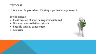 TEST CASE
It is a specific procedure of testing a particular requirement.
It will include:
Identification of specific requirement tested
Test case success/failure criteria
Specific steps to execute test
Test data
 