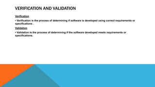VERIFICATION AND VALIDATION
Verification
• Verification is the process of determining if software is developed using correct requirements or
specifications .
Validation
• Validation is the process of determining if the software developed meets requirements or
specifications.
 