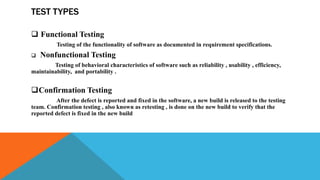 TEST TYPES
 Functional Testing
Testing of the functionality of software as documented in requirement specifications.
 Nonfunctional Testing
Testing of behavioral characteristics of software such as reliability , usability , efficiency,
maintainability, and portability .
Confirmation Testing
After the defect is reported and fixed in the software, a new build is released to the testing
team. Confirmation testing , also known as retesting , is done on the new build to verify that the
reported defect is fixed in the new build
 