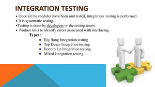 INTEGRATION TESTING
Once all the modules have been unit tested, integration testing is performed.
It is systematic testing.
Testing is done by developers or the testing teams.
Produce tests to identify errors associated with interfacing.
Types:
Big Bang Integration testing
Top Down Integration testing
Bottom Up Integration testing
Mixed Integration testing
 