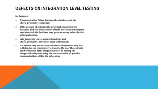 DEFECTS ON INTEGRATION LEVEL TESTING
for instance :
o Communication failure between the database and the
check_principle() component
o If the process of updating the principal amount on the
database and the calculation of simple interest is not properly
synchronized, the database may present wrong values for the
principal among.
o calc_interest() takes values in hundreds and
check_principle() provides values in thousands
o All defects may not be in an individual component, buy they
will display the wrong interest value to the user these defects
can be detected at the integration level by testing the
integrated subsystem using the test cases with all possible
communications within the subsystem
 