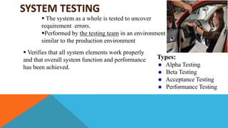 SYSTEM TESTING
 The system as a whole is tested to uncover
requirement errors.
Performed by the testing team in an environment
similar to the production environment
 Verifies that all system elements work properly
and that overall system function and performance
has been achieved.
Types:
Alpha Testing
Beta Testing
Acceptance Testing
Performance Testing
 