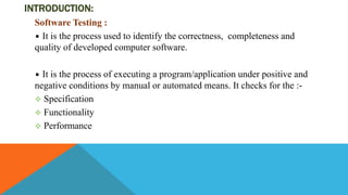 INTRODUCTION:
Software Testing :
It is the process used to identify the correctness, completeness and
quality of developed computer software.
It is the process of executing a program/application under positive and
negative conditions by manual or automated means. It checks for the :-
 Specification
 Functionality
 Performance
 