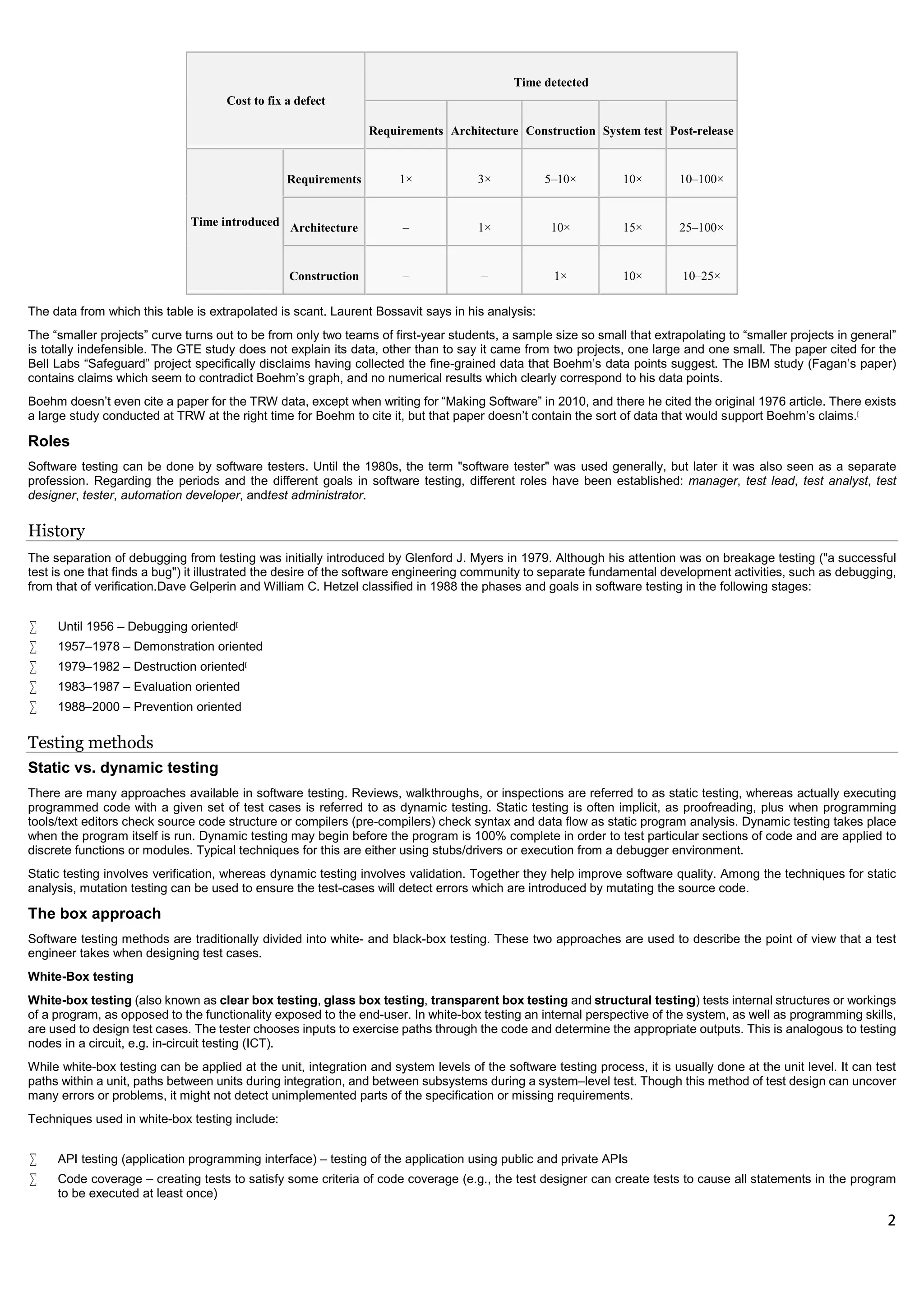 2
Cost to fix a defect
Time detected
Requirements Architecture Construction System test Post-release
Time introduced
Requirements 1× 3× 5–10× 10× 10–100×
Architecture – 1× 10× 15× 25–100×
Construction – – 1× 10× 10–25×
The data from which this table is extrapolated is scant. Laurent Bossavit says in his analysis:
The “smaller projects” curve turns out to be from only two teams of first-year students, a sample size so small that extrapolating to “smaller projects in general”
is totally indefensible. The GTE study does not explain its data, other than to say it came from two projects, one large and one small. The paper cited for the
Bell Labs “Safeguard” project specifically disclaims having collected the fine-grained data that Boehm’s data points suggest. The IBM study (Fagan’s paper)
contains claims which seem to contradict Boehm’s graph, and no numerical results which clearly correspond to his data points.
Boehm doesn’t even cite a paper for the TRW data, except when writing for “Making Software” in 2010, and there he cited the original 1976 article. There exists
a large study conducted at TRW at the right time for Boehm to cite it, but that paper doesn’t contain the sort of data that would support Boehm’s claims.[
Roles
Software testing can be done by software testers. Until the 1980s, the term "software tester" was used generally, but later it was also seen as a separate
profession. Regarding the periods and the different goals in software testing, different roles have been established: manager, test lead, test analyst, test
designer, tester, automation developer, andtest administrator.
History
The separation of debugging from testing was initially introduced by Glenford J. Myers in 1979. Although his attention was on breakage testing ("a successful
test is one that finds a bug") it illustrated the desire of the software engineering community to separate fundamental development activities, such as debugging,
from that of verification.Dave Gelperin and William C. Hetzel classified in 1988 the phases and goals in software testing in the following stages:
 Until 1956 – Debugging oriented[
 1957–1978 – Demonstration oriented
 1979–1982 – Destruction oriented[
 1983–1987 – Evaluation oriented
 1988–2000 – Prevention oriented
Testing methods
Static vs. dynamic testing
There are many approaches available in software testing. Reviews, walkthroughs, or inspections are referred to as static testing, whereas actually executing
programmed code with a given set of test cases is referred to as dynamic testing. Static testing is often implicit, as proofreading, plus when programming
tools/text editors check source code structure or compilers (pre-compilers) check syntax and data flow as static program analysis. Dynamic testing takes place
when the program itself is run. Dynamic testing may begin before the program is 100% complete in order to test particular sections of code and are applied to
discrete functions or modules. Typical techniques for this are either using stubs/drivers or execution from a debugger environment.
Static testing involves verification, whereas dynamic testing involves validation. Together they help improve software quality. Among the techniques for static
analysis, mutation testing can be used to ensure the test-cases will detect errors which are introduced by mutating the source code.
The box approach
Software testing methods are traditionally divided into white- and black-box testing. These two approaches are used to describe the point of view that a test
engineer takes when designing test cases.
White-Box testing
White-box testing (also known as clear box testing, glass box testing, transparent box testing and structural testing) tests internal structures or workings
of a program, as opposed to the functionality exposed to the end-user. In white-box testing an internal perspective of the system, as well as programming skills,
are used to design test cases. The tester chooses inputs to exercise paths through the code and determine the appropriate outputs. This is analogous to testing
nodes in a circuit, e.g. in-circuit testing (ICT).
While white-box testing can be applied at the unit, integration and system levels of the software testing process, it is usually done at the unit level. It can test
paths within a unit, paths between units during integration, and between subsystems during a system–level test. Though this method of test design can uncover
many errors or problems, it might not detect unimplemented parts of the specification or missing requirements.
Techniques used in white-box testing include:
 API testing (application programming interface) – testing of the application using public and private APIs
 Code coverage – creating tests to satisfy some criteria of code coverage (e.g., the test designer can create tests to cause all statements in the program
to be executed at least once)
 