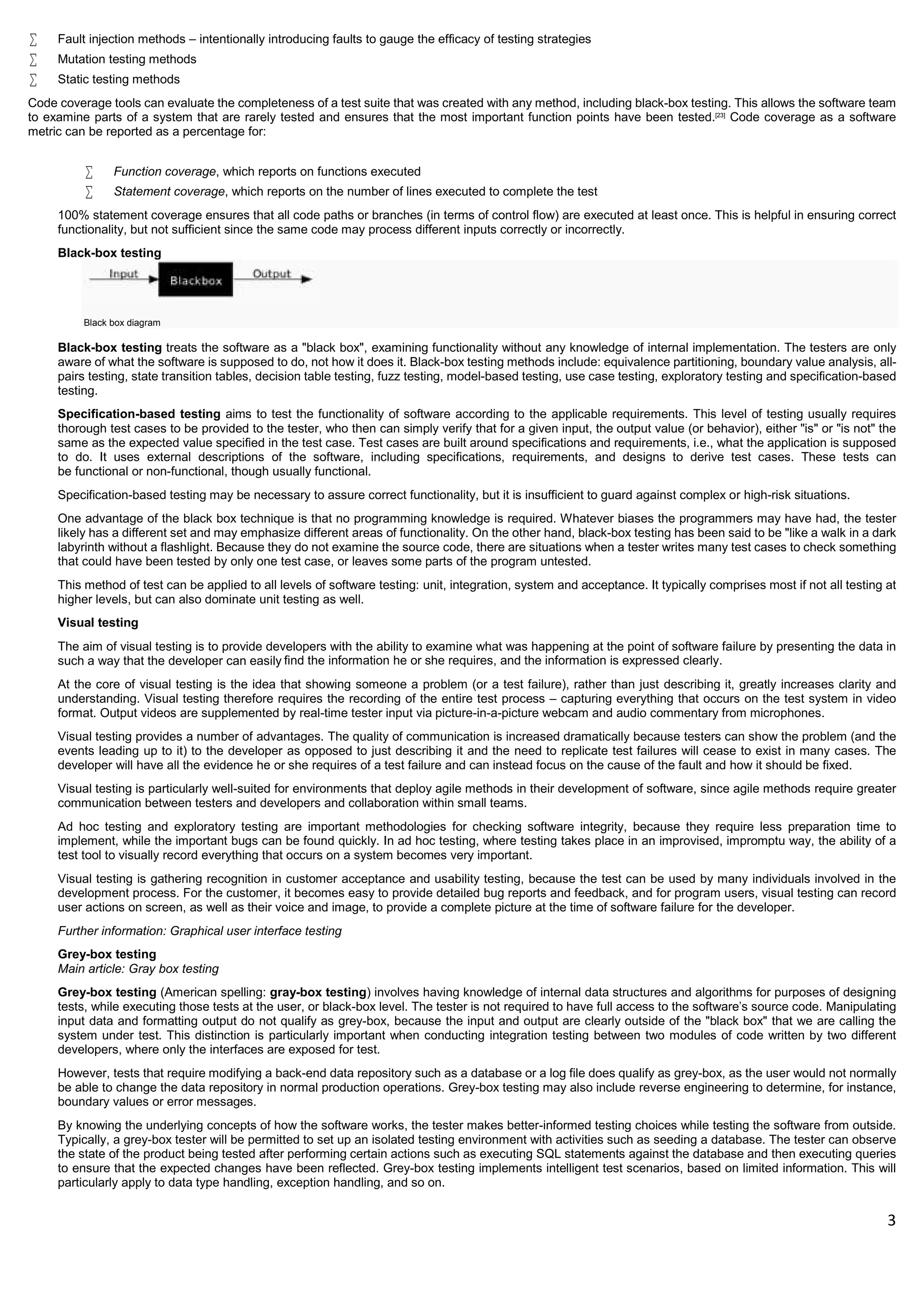 3
 Fault injection methods – intentionally introducing faults to gauge the efficacy of testing strategies
 Mutation testing methods
 Static testing methods
Code coverage tools can evaluate the completeness of a test suite that was created with any method, including black-box testing. This allows the software team
to examine parts of a system that are rarely tested and ensures that the most important function points have been tested.[23]
Code coverage as a software
metric can be reported as a percentage for:
 Function coverage, which reports on functions executed
 Statement coverage, which reports on the number of lines executed to complete the test
100% statement coverage ensures that all code paths or branches (in terms of control flow) are executed at least once. This is helpful in ensuring correct
functionality, but not sufficient since the same code may process different inputs correctly or incorrectly.
Black-box testing
Black box diagram
Black-box testing treats the software as a "black box", examining functionality without any knowledge of internal implementation. The testers are only
aware of what the software is supposed to do, not how it does it. Black-box testing methods include: equivalence partitioning, boundary value analysis, all-
pairs testing, state transition tables, decision table testing, fuzz testing, model-based testing, use case testing, exploratory testing and specification-based
testing.
Specification-based testing aims to test the functionality of software according to the applicable requirements. This level of testing usually requires
thorough test cases to be provided to the tester, who then can simply verify that for a given input, the output value (or behavior), either "is" or "is not" the
same as the expected value specified in the test case. Test cases are built around specifications and requirements, i.e., what the application is supposed
to do. It uses external descriptions of the software, including specifications, requirements, and designs to derive test cases. These tests can
be functional or non-functional, though usually functional.
Specification-based testing may be necessary to assure correct functionality, but it is insufficient to guard against complex or high-risk situations.
One advantage of the black box technique is that no programming knowledge is required. Whatever biases the programmers may have had, the tester
likely has a different set and may emphasize different areas of functionality. On the other hand, black-box testing has been said to be "like a walk in a dark
labyrinth without a flashlight. Because they do not examine the source code, there are situations when a tester writes many test cases to check something
that could have been tested by only one test case, or leaves some parts of the program untested.
This method of test can be applied to all levels of software testing: unit, integration, system and acceptance. It typically comprises most if not all testing at
higher levels, but can also dominate unit testing as well.
Visual testing
The aim of visual testing is to provide developers with the ability to examine what was happening at the point of software failure by presenting the data in
such a way that the developer can easily ﬁnd the information he or she requires, and the information is expressed clearly.
At the core of visual testing is the idea that showing someone a problem (or a test failure), rather than just describing it, greatly increases clarity and
understanding. Visual testing therefore requires the recording of the entire test process – capturing everything that occurs on the test system in video
format. Output videos are supplemented by real-time tester input via picture-in-a-picture webcam and audio commentary from microphones.
Visual testing provides a number of advantages. The quality of communication is increased dramatically because testers can show the problem (and the
events leading up to it) to the developer as opposed to just describing it and the need to replicate test failures will cease to exist in many cases. The
developer will have all the evidence he or she requires of a test failure and can instead focus on the cause of the fault and how it should be fixed.
Visual testing is particularly well-suited for environments that deploy agile methods in their development of software, since agile methods require greater
communication between testers and developers and collaboration within small teams.
Ad hoc testing and exploratory testing are important methodologies for checking software integrity, because they require less preparation time to
implement, while the important bugs can be found quickly. In ad hoc testing, where testing takes place in an improvised, impromptu way, the ability of a
test tool to visually record everything that occurs on a system becomes very important.
Visual testing is gathering recognition in customer acceptance and usability testing, because the test can be used by many individuals involved in the
development process. For the customer, it becomes easy to provide detailed bug reports and feedback, and for program users, visual testing can record
user actions on screen, as well as their voice and image, to provide a complete picture at the time of software failure for the developer.
Further information: Graphical user interface testing
Grey-box testing
Main article: Gray box testing
Grey-box testing (American spelling: gray-box testing) involves having knowledge of internal data structures and algorithms for purposes of designing
tests, while executing those tests at the user, or black-box level. The tester is not required to have full access to the software's source code. Manipulating
input data and formatting output do not qualify as grey-box, because the input and output are clearly outside of the "black box" that we are calling the
system under test. This distinction is particularly important when conducting integration testing between two modules of code written by two different
developers, where only the interfaces are exposed for test.
However, tests that require modifying a back-end data repository such as a database or a log file does qualify as grey-box, as the user would not normally
be able to change the data repository in normal production operations. Grey-box testing may also include reverse engineering to determine, for instance,
boundary values or error messages.
By knowing the underlying concepts of how the software works, the tester makes better-informed testing choices while testing the software from outside.
Typically, a grey-box tester will be permitted to set up an isolated testing environment with activities such as seeding a database. The tester can observe
the state of the product being tested after performing certain actions such as executing SQL statements against the database and then executing queries
to ensure that the expected changes have been reflected. Grey-box testing implements intelligent test scenarios, based on limited information. This will
particularly apply to data type handling, exception handling, and so on.
 
