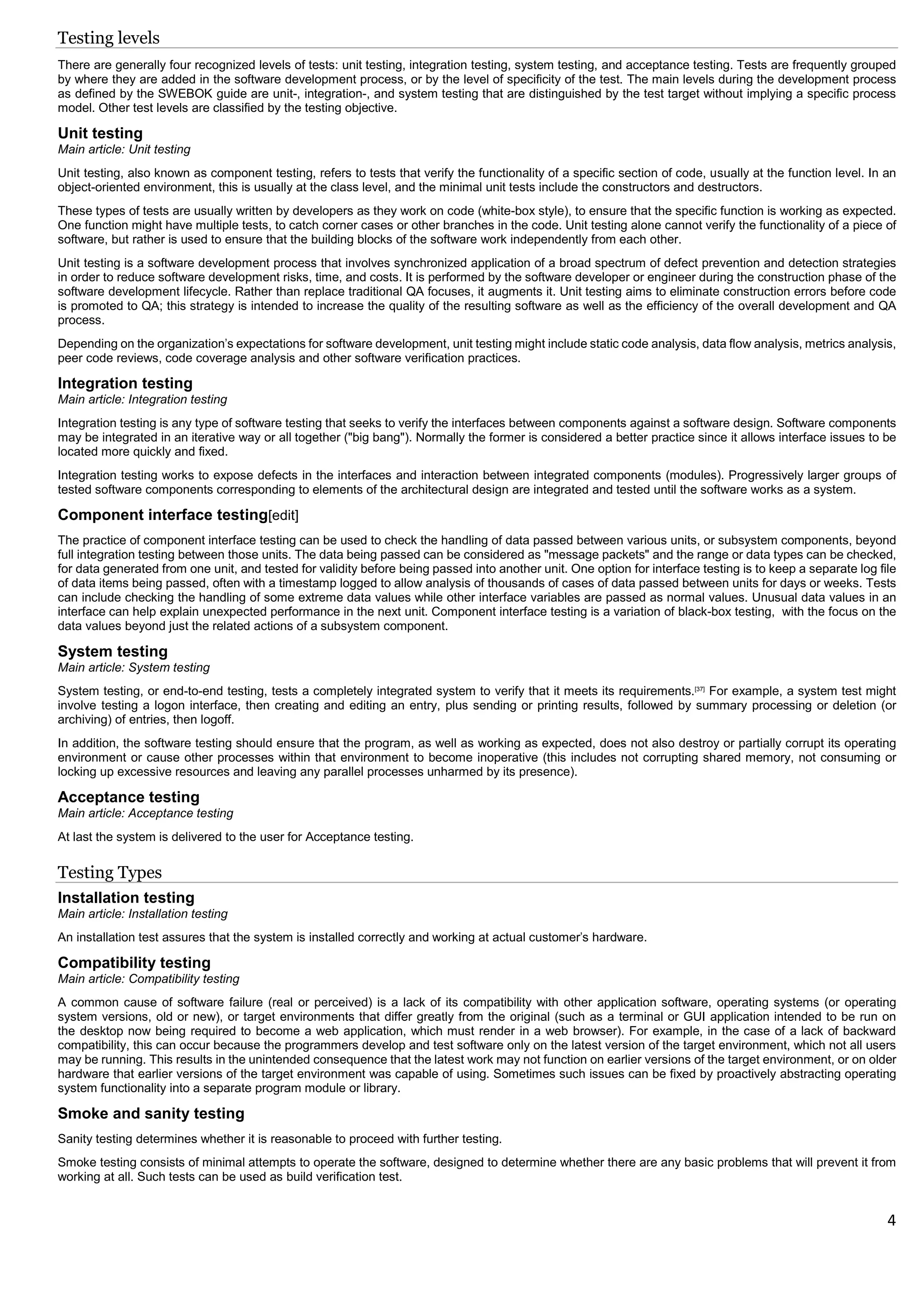 4
Testing levels
There are generally four recognized levels of tests: unit testing, integration testing, system testing, and acceptance testing. Tests are frequently grouped
by where they are added in the software development process, or by the level of specificity of the test. The main levels during the development process
as defined by the SWEBOK guide are unit-, integration-, and system testing that are distinguished by the test target without implying a specific process
model. Other test levels are classified by the testing objective.
Unit testing
Main article: Unit testing
Unit testing, also known as component testing, refers to tests that verify the functionality of a specific section of code, usually at the function level. In an
object-oriented environment, this is usually at the class level, and the minimal unit tests include the constructors and destructors.
These types of tests are usually written by developers as they work on code (white-box style), to ensure that the specific function is working as expected.
One function might have multiple tests, to catch corner cases or other branches in the code. Unit testing alone cannot verify the functionality of a piece of
software, but rather is used to ensure that the building blocks of the software work independently from each other.
Unit testing is a software development process that involves synchronized application of a broad spectrum of defect prevention and detection strategies
in order to reduce software development risks, time, and costs. It is performed by the software developer or engineer during the construction phase of the
software development lifecycle. Rather than replace traditional QA focuses, it augments it. Unit testing aims to eliminate construction errors before code
is promoted to QA; this strategy is intended to increase the quality of the resulting software as well as the efficiency of the overall development and QA
process.
Depending on the organization's expectations for software development, unit testing might include static code analysis, data flow analysis, metrics analysis,
peer code reviews, code coverage analysis and other software verification practices.
Integration testing
Main article: Integration testing
Integration testing is any type of software testing that seeks to verify the interfaces between components against a software design. Software components
may be integrated in an iterative way or all together ("big bang"). Normally the former is considered a better practice since it allows interface issues to be
located more quickly and fixed.
Integration testing works to expose defects in the interfaces and interaction between integrated components (modules). Progressively larger groups of
tested software components corresponding to elements of the architectural design are integrated and tested until the software works as a system.
Component interface testing[edit]
The practice of component interface testing can be used to check the handling of data passed between various units, or subsystem components, beyond
full integration testing between those units. The data being passed can be considered as "message packets" and the range or data types can be checked,
for data generated from one unit, and tested for validity before being passed into another unit. One option for interface testing is to keep a separate log file
of data items being passed, often with a timestamp logged to allow analysis of thousands of cases of data passed between units for days or weeks. Tests
can include checking the handling of some extreme data values while other interface variables are passed as normal values. Unusual data values in an
interface can help explain unexpected performance in the next unit. Component interface testing is a variation of black-box testing, with the focus on the
data values beyond just the related actions of a subsystem component.
System testing
Main article: System testing
System testing, or end-to-end testing, tests a completely integrated system to verify that it meets its requirements.[37]
For example, a system test might
involve testing a logon interface, then creating and editing an entry, plus sending or printing results, followed by summary processing or deletion (or
archiving) of entries, then logoff.
In addition, the software testing should ensure that the program, as well as working as expected, does not also destroy or partially corrupt its operating
environment or cause other processes within that environment to become inoperative (this includes not corrupting shared memory, not consuming or
locking up excessive resources and leaving any parallel processes unharmed by its presence).
Acceptance testing
Main article: Acceptance testing
At last the system is delivered to the user for Acceptance testing.
Testing Types
Installation testing
Main article: Installation testing
An installation test assures that the system is installed correctly and working at actual customer's hardware.
Compatibility testing
Main article: Compatibility testing
A common cause of software failure (real or perceived) is a lack of its compatibility with other application software, operating systems (or operating
system versions, old or new), or target environments that differ greatly from the original (such as a terminal or GUI application intended to be run on
the desktop now being required to become a web application, which must render in a web browser). For example, in the case of a lack of backward
compatibility, this can occur because the programmers develop and test software only on the latest version of the target environment, which not all users
may be running. This results in the unintended consequence that the latest work may not function on earlier versions of the target environment, or on older
hardware that earlier versions of the target environment was capable of using. Sometimes such issues can be fixed by proactively abstracting operating
system functionality into a separate program module or library.
Smoke and sanity testing
Sanity testing determines whether it is reasonable to proceed with further testing.
Smoke testing consists of minimal attempts to operate the software, designed to determine whether there are any basic problems that will prevent it from
working at all. Such tests can be used as build verification test.
 