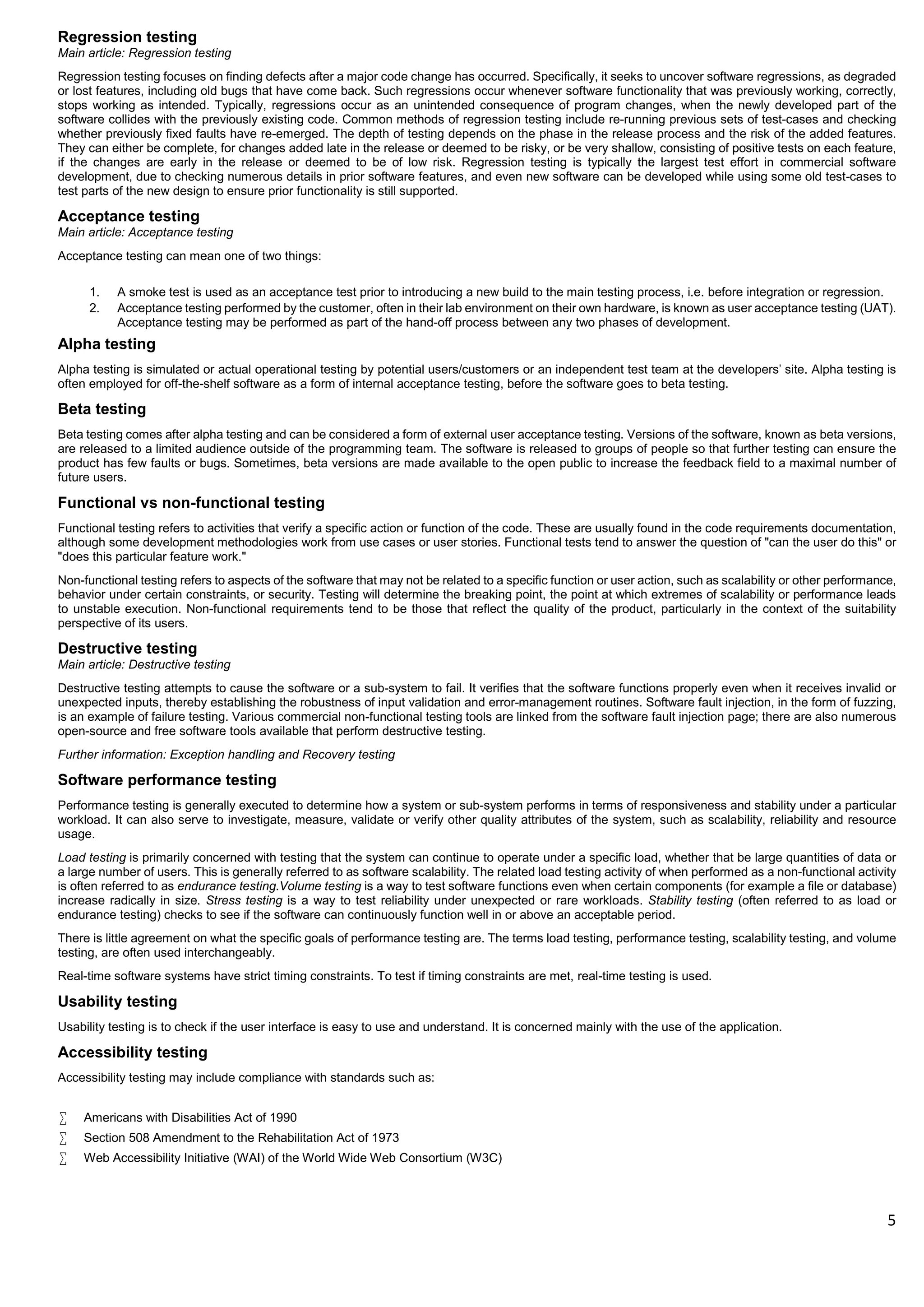 5
Regression testing
Main article: Regression testing
Regression testing focuses on finding defects after a major code change has occurred. Specifically, it seeks to uncover software regressions, as degraded
or lost features, including old bugs that have come back. Such regressions occur whenever software functionality that was previously working, correctly,
stops working as intended. Typically, regressions occur as an unintended consequence of program changes, when the newly developed part of the
software collides with the previously existing code. Common methods of regression testing include re-running previous sets of test-cases and checking
whether previously fixed faults have re-emerged. The depth of testing depends on the phase in the release process and the risk of the added features.
They can either be complete, for changes added late in the release or deemed to be risky, or be very shallow, consisting of positive tests on each feature,
if the changes are early in the release or deemed to be of low risk. Regression testing is typically the largest test effort in commercial software
development, due to checking numerous details in prior software features, and even new software can be developed while using some old test-cases to
test parts of the new design to ensure prior functionality is still supported.
Acceptance testing
Main article: Acceptance testing
Acceptance testing can mean one of two things:
1. A smoke test is used as an acceptance test prior to introducing a new build to the main testing process, i.e. before integration or regression.
2. Acceptance testing performed by the customer, often in their lab environment on their own hardware, is known as user acceptance testing (UAT).
Acceptance testing may be performed as part of the hand-off process between any two phases of development.
Alpha testing
Alpha testing is simulated or actual operational testing by potential users/customers or an independent test team at the developers' site. Alpha testing is
often employed for off-the-shelf software as a form of internal acceptance testing, before the software goes to beta testing.
Beta testing
Beta testing comes after alpha testing and can be considered a form of external user acceptance testing. Versions of the software, known as beta versions,
are released to a limited audience outside of the programming team. The software is released to groups of people so that further testing can ensure the
product has few faults or bugs. Sometimes, beta versions are made available to the open public to increase the feedback field to a maximal number of
future users.
Functional vs non-functional testing
Functional testing refers to activities that verify a specific action or function of the code. These are usually found in the code requirements documentation,
although some development methodologies work from use cases or user stories. Functional tests tend to answer the question of "can the user do this" or
"does this particular feature work."
Non-functional testing refers to aspects of the software that may not be related to a specific function or user action, such as scalability or other performance,
behavior under certain constraints, or security. Testing will determine the breaking point, the point at which extremes of scalability or performance leads
to unstable execution. Non-functional requirements tend to be those that reflect the quality of the product, particularly in the context of the suitability
perspective of its users.
Destructive testing
Main article: Destructive testing
Destructive testing attempts to cause the software or a sub-system to fail. It verifies that the software functions properly even when it receives invalid or
unexpected inputs, thereby establishing the robustness of input validation and error-management routines. Software fault injection, in the form of fuzzing,
is an example of failure testing. Various commercial non-functional testing tools are linked from the software fault injection page; there are also numerous
open-source and free software tools available that perform destructive testing.
Further information: Exception handling and Recovery testing
Software performance testing
Performance testing is generally executed to determine how a system or sub-system performs in terms of responsiveness and stability under a particular
workload. It can also serve to investigate, measure, validate or verify other quality attributes of the system, such as scalability, reliability and resource
usage.
Load testing is primarily concerned with testing that the system can continue to operate under a specific load, whether that be large quantities of data or
a large number of users. This is generally referred to as software scalability. The related load testing activity of when performed as a non-functional activity
is often referred to as endurance testing.Volume testing is a way to test software functions even when certain components (for example a file or database)
increase radically in size. Stress testing is a way to test reliability under unexpected or rare workloads. Stability testing (often referred to as load or
endurance testing) checks to see if the software can continuously function well in or above an acceptable period.
There is little agreement on what the specific goals of performance testing are. The terms load testing, performance testing, scalability testing, and volume
testing, are often used interchangeably.
Real-time software systems have strict timing constraints. To test if timing constraints are met, real-time testing is used.
Usability testing
Usability testing is to check if the user interface is easy to use and understand. It is concerned mainly with the use of the application.
Accessibility testing
Accessibility testing may include compliance with standards such as:
 Americans with Disabilities Act of 1990
 Section 508 Amendment to the Rehabilitation Act of 1973
 Web Accessibility Initiative (WAI) of the World Wide Web Consortium (W3C)
 