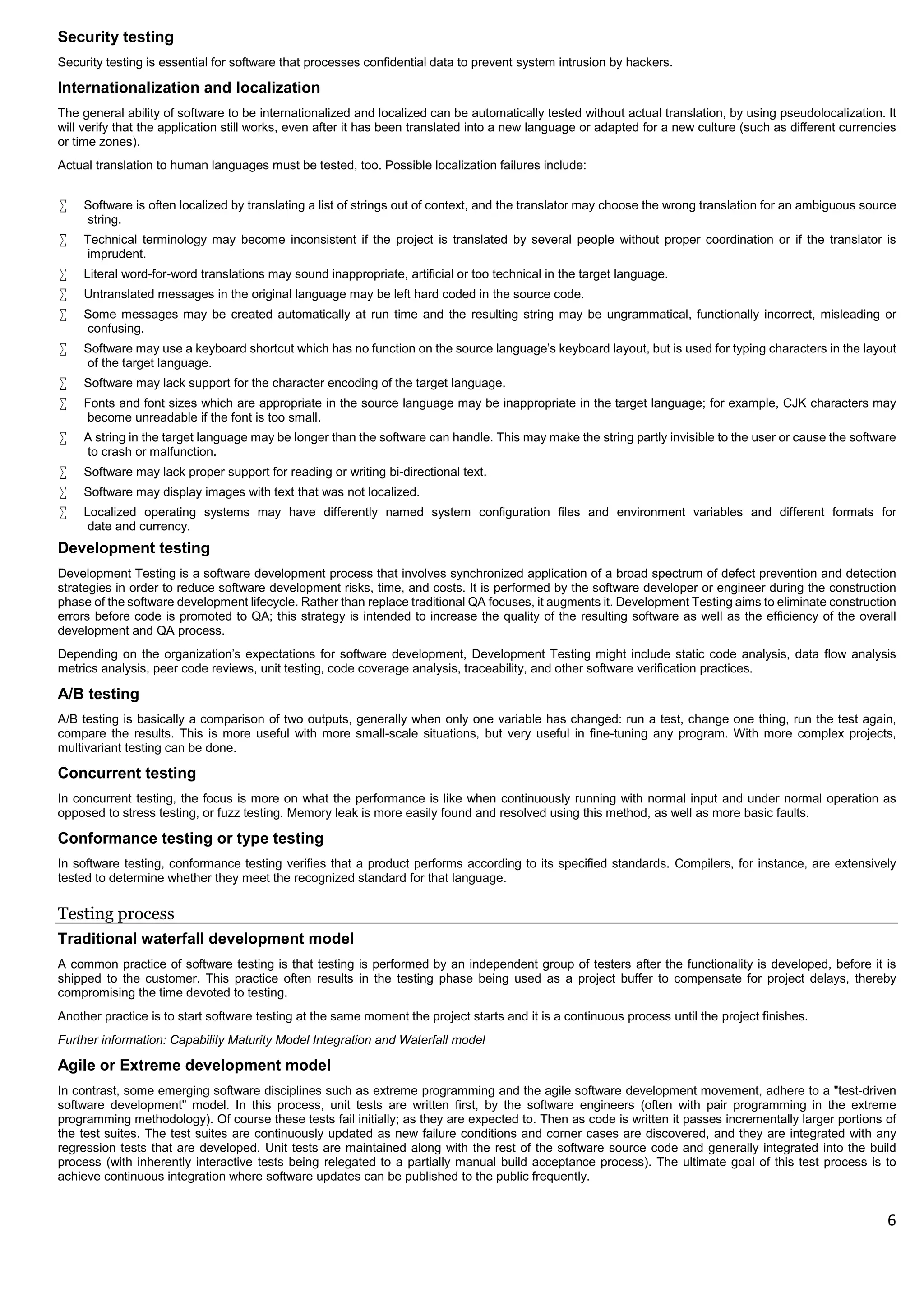 6
Security testing
Security testing is essential for software that processes confidential data to prevent system intrusion by hackers.
Internationalization and localization
The general ability of software to be internationalized and localized can be automatically tested without actual translation, by using pseudolocalization. It
will verify that the application still works, even after it has been translated into a new language or adapted for a new culture (such as different currencies
or time zones).
Actual translation to human languages must be tested, too. Possible localization failures include:
 Software is often localized by translating a list of strings out of context, and the translator may choose the wrong translation for an ambiguous source
string.
 Technical terminology may become inconsistent if the project is translated by several people without proper coordination or if the translator is
imprudent.
 Literal word-for-word translations may sound inappropriate, artificial or too technical in the target language.
 Untranslated messages in the original language may be left hard coded in the source code.
 Some messages may be created automatically at run time and the resulting string may be ungrammatical, functionally incorrect, misleading or
confusing.
 Software may use a keyboard shortcut which has no function on the source language's keyboard layout, but is used for typing characters in the layout
of the target language.
 Software may lack support for the character encoding of the target language.
 Fonts and font sizes which are appropriate in the source language may be inappropriate in the target language; for example, CJK characters may
become unreadable if the font is too small.
 A string in the target language may be longer than the software can handle. This may make the string partly invisible to the user or cause the software
to crash or malfunction.
 Software may lack proper support for reading or writing bi-directional text.
 Software may display images with text that was not localized.
 Localized operating systems may have differently named system configuration files and environment variables and different formats for
date and currency.
Development testing
Development Testing is a software development process that involves synchronized application of a broad spectrum of defect prevention and detection
strategies in order to reduce software development risks, time, and costs. It is performed by the software developer or engineer during the construction
phase of the software development lifecycle. Rather than replace traditional QA focuses, it augments it. Development Testing aims to eliminate construction
errors before code is promoted to QA; this strategy is intended to increase the quality of the resulting software as well as the efficiency of the overall
development and QA process.
Depending on the organization's expectations for software development, Development Testing might include static code analysis, data flow analysis
metrics analysis, peer code reviews, unit testing, code coverage analysis, traceability, and other software verification practices.
A/B testing
A/B testing is basically a comparison of two outputs, generally when only one variable has changed: run a test, change one thing, run the test again,
compare the results. This is more useful with more small-scale situations, but very useful in fine-tuning any program. With more complex projects,
multivariant testing can be done.
Concurrent testing
In concurrent testing, the focus is more on what the performance is like when continuously running with normal input and under normal operation as
opposed to stress testing, or fuzz testing. Memory leak is more easily found and resolved using this method, as well as more basic faults.
Conformance testing or type testing
In software testing, conformance testing verifies that a product performs according to its specified standards. Compilers, for instance, are extensively
tested to determine whether they meet the recognized standard for that language.
Testing process
Traditional waterfall development model
A common practice of software testing is that testing is performed by an independent group of testers after the functionality is developed, before it is
shipped to the customer. This practice often results in the testing phase being used as a project buffer to compensate for project delays, thereby
compromising the time devoted to testing.
Another practice is to start software testing at the same moment the project starts and it is a continuous process until the project finishes.
Further information: Capability Maturity Model Integration and Waterfall model
Agile or Extreme development model
In contrast, some emerging software disciplines such as extreme programming and the agile software development movement, adhere to a "test-driven
software development" model. In this process, unit tests are written first, by the software engineers (often with pair programming in the extreme
programming methodology). Of course these tests fail initially; as they are expected to. Then as code is written it passes incrementally larger portions of
the test suites. The test suites are continuously updated as new failure conditions and corner cases are discovered, and they are integrated with any
regression tests that are developed. Unit tests are maintained along with the rest of the software source code and generally integrated into the build
process (with inherently interactive tests being relegated to a partially manual build acceptance process). The ultimate goal of this test process is to
achieve continuous integration where software updates can be published to the public frequently.
 