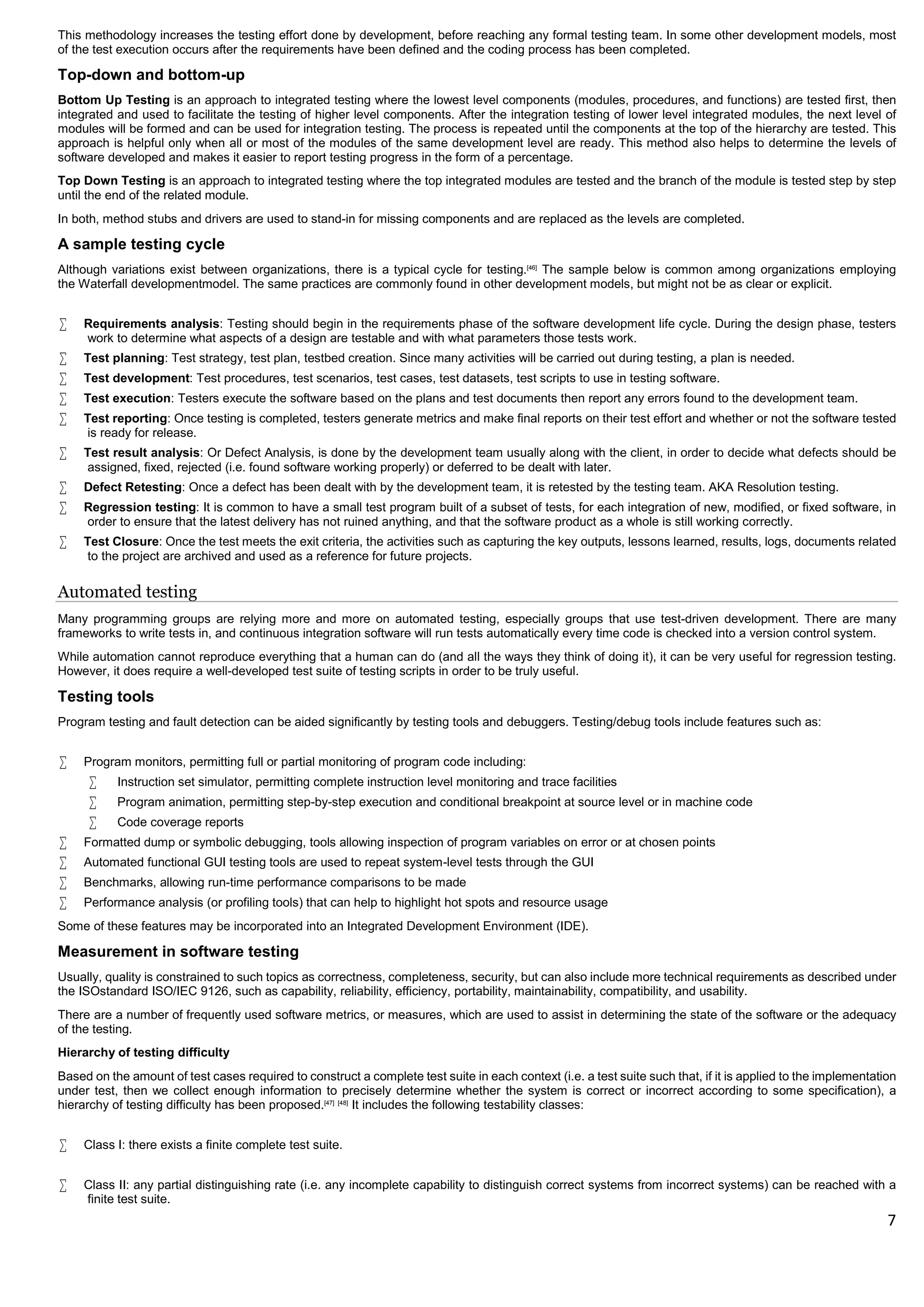 7
This methodology increases the testing effort done by development, before reaching any formal testing team. In some other development models, most
of the test execution occurs after the requirements have been defined and the coding process has been completed.
Top-down and bottom-up
Bottom Up Testing is an approach to integrated testing where the lowest level components (modules, procedures, and functions) are tested first, then
integrated and used to facilitate the testing of higher level components. After the integration testing of lower level integrated modules, the next level of
modules will be formed and can be used for integration testing. The process is repeated until the components at the top of the hierarchy are tested. This
approach is helpful only when all or most of the modules of the same development level are ready. This method also helps to determine the levels of
software developed and makes it easier to report testing progress in the form of a percentage.
Top Down Testing is an approach to integrated testing where the top integrated modules are tested and the branch of the module is tested step by step
until the end of the related module.
In both, method stubs and drivers are used to stand-in for missing components and are replaced as the levels are completed.
A sample testing cycle
Although variations exist between organizations, there is a typical cycle for testing.[46]
The sample below is common among organizations employing
the Waterfall developmentmodel. The same practices are commonly found in other development models, but might not be as clear or explicit.
 Requirements analysis: Testing should begin in the requirements phase of the software development life cycle. During the design phase, testers
work to determine what aspects of a design are testable and with what parameters those tests work.
 Test planning: Test strategy, test plan, testbed creation. Since many activities will be carried out during testing, a plan is needed.
 Test development: Test procedures, test scenarios, test cases, test datasets, test scripts to use in testing software.
 Test execution: Testers execute the software based on the plans and test documents then report any errors found to the development team.
 Test reporting: Once testing is completed, testers generate metrics and make final reports on their test effort and whether or not the software tested
is ready for release.
 Test result analysis: Or Defect Analysis, is done by the development team usually along with the client, in order to decide what defects should be
assigned, fixed, rejected (i.e. found software working properly) or deferred to be dealt with later.
 Defect Retesting: Once a defect has been dealt with by the development team, it is retested by the testing team. AKA Resolution testing.
 Regression testing: It is common to have a small test program built of a subset of tests, for each integration of new, modified, or fixed software, in
order to ensure that the latest delivery has not ruined anything, and that the software product as a whole is still working correctly.
 Test Closure: Once the test meets the exit criteria, the activities such as capturing the key outputs, lessons learned, results, logs, documents related
to the project are archived and used as a reference for future projects.
Automated testing
Many programming groups are relying more and more on automated testing, especially groups that use test-driven development. There are many
frameworks to write tests in, and continuous integration software will run tests automatically every time code is checked into a version control system.
While automation cannot reproduce everything that a human can do (and all the ways they think of doing it), it can be very useful for regression testing.
However, it does require a well-developed test suite of testing scripts in order to be truly useful.
Testing tools
Program testing and fault detection can be aided significantly by testing tools and debuggers. Testing/debug tools include features such as:
 Program monitors, permitting full or partial monitoring of program code including:
 Instruction set simulator, permitting complete instruction level monitoring and trace facilities
 Program animation, permitting step-by-step execution and conditional breakpoint at source level or in machine code
 Code coverage reports
 Formatted dump or symbolic debugging, tools allowing inspection of program variables on error or at chosen points
 Automated functional GUI testing tools are used to repeat system-level tests through the GUI
 Benchmarks, allowing run-time performance comparisons to be made
 Performance analysis (or profiling tools) that can help to highlight hot spots and resource usage
Some of these features may be incorporated into an Integrated Development Environment (IDE).
Measurement in software testing
Usually, quality is constrained to such topics as correctness, completeness, security, but can also include more technical requirements as described under
the ISOstandard ISO/IEC 9126, such as capability, reliability, efficiency, portability, maintainability, compatibility, and usability.
There are a number of frequently used software metrics, or measures, which are used to assist in determining the state of the software or the adequacy
of the testing.
Hierarchy of testing difficulty
Based on the amount of test cases required to construct a complete test suite in each context (i.e. a test suite such that, if it is applied to the implementation
under test, then we collect enough information to precisely determine whether the system is correct or incorrect according to some specification), a
hierarchy of testing difficulty has been proposed.[47] [48]
It includes the following testability classes:
 Class I: there exists a finite complete test suite.
 Class II: any partial distinguishing rate (i.e. any incomplete capability to distinguish correct systems from incorrect systems) can be reached with a
finite test suite.
 