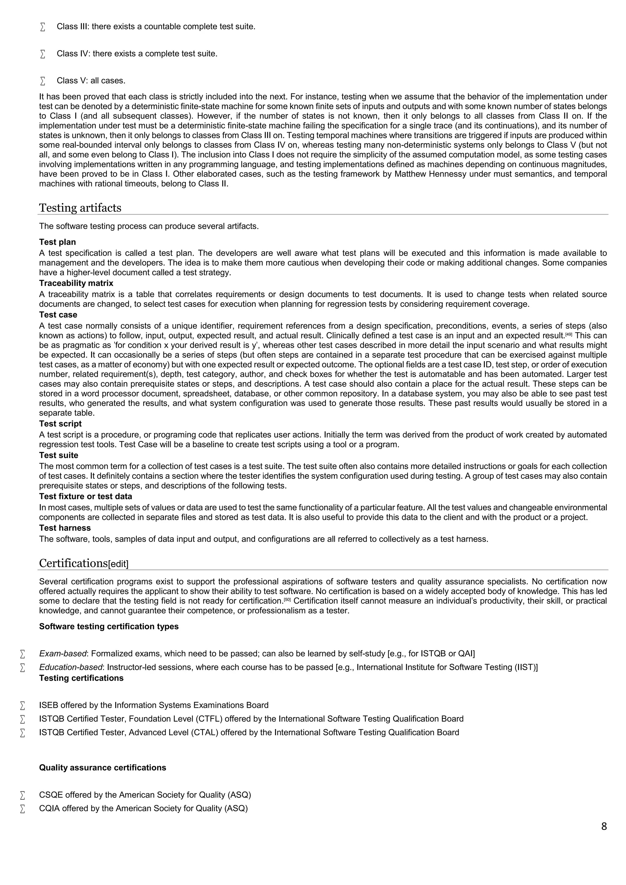 8
 Class III: there exists a countable complete test suite.
 Class IV: there exists a complete test suite.
 Class V: all cases.
It has been proved that each class is strictly included into the next. For instance, testing when we assume that the behavior of the implementation under
test can be denoted by a deterministic finite-state machine for some known finite sets of inputs and outputs and with some known number of states belongs
to Class I (and all subsequent classes). However, if the number of states is not known, then it only belongs to all classes from Class II on. If the
implementation under test must be a deterministic finite-state machine failing the specification for a single trace (and its continuations), and its number of
states is unknown, then it only belongs to classes from Class III on. Testing temporal machines where transitions are triggered if inputs are produced within
some real-bounded interval only belongs to classes from Class IV on, whereas testing many non-deterministic systems only belongs to Class V (but not
all, and some even belong to Class I). The inclusion into Class I does not require the simplicity of the assumed computation model, as some testing cases
involving implementations written in any programming language, and testing implementations defined as machines depending on continuous magnitudes,
have been proved to be in Class I. Other elaborated cases, such as the testing framework by Matthew Hennessy under must semantics, and temporal
machines with rational timeouts, belong to Class II.
Testing artifacts
The software testing process can produce several artifacts.
Test plan
A test specification is called a test plan. The developers are well aware what test plans will be executed and this information is made available to
management and the developers. The idea is to make them more cautious when developing their code or making additional changes. Some companies
have a higher-level document called a test strategy.
Traceability matrix
A traceability matrix is a table that correlates requirements or design documents to test documents. It is used to change tests when related source
documents are changed, to select test cases for execution when planning for regression tests by considering requirement coverage.
Test case
A test case normally consists of a unique identifier, requirement references from a design specification, preconditions, events, a series of steps (also
known as actions) to follow, input, output, expected result, and actual result. Clinically defined a test case is an input and an expected result.[49]
This can
be as pragmatic as 'for condition x your derived result is y', whereas other test cases described in more detail the input scenario and what results might
be expected. It can occasionally be a series of steps (but often steps are contained in a separate test procedure that can be exercised against multiple
test cases, as a matter of economy) but with one expected result or expected outcome. The optional fields are a test case ID, test step, or order of execution
number, related requirement(s), depth, test category, author, and check boxes for whether the test is automatable and has been automated. Larger test
cases may also contain prerequisite states or steps, and descriptions. A test case should also contain a place for the actual result. These steps can be
stored in a word processor document, spreadsheet, database, or other common repository. In a database system, you may also be able to see past test
results, who generated the results, and what system configuration was used to generate those results. These past results would usually be stored in a
separate table.
Test script
A test script is a procedure, or programing code that replicates user actions. Initially the term was derived from the product of work created by automated
regression test tools. Test Case will be a baseline to create test scripts using a tool or a program.
Test suite
The most common term for a collection of test cases is a test suite. The test suite often also contains more detailed instructions or goals for each collection
of test cases. It definitely contains a section where the tester identifies the system configuration used during testing. A group of test cases may also contain
prerequisite states or steps, and descriptions of the following tests.
Test fixture or test data
In most cases, multiple sets of values or data are used to test the same functionality of a particular feature. All the test values and changeable environmental
components are collected in separate files and stored as test data. It is also useful to provide this data to the client and with the product or a project.
Test harness
The software, tools, samples of data input and output, and configurations are all referred to collectively as a test harness.
Certifications[edit]
Several certification programs exist to support the professional aspirations of software testers and quality assurance specialists. No certification now
offered actually requires the applicant to show their ability to test software. No certification is based on a widely accepted body of knowledge. This has led
some to declare that the testing field is not ready for certification.[50]
Certification itself cannot measure an individual's productivity, their skill, or practical
knowledge, and cannot guarantee their competence, or professionalism as a tester.
Software testing certification types
 Exam-based: Formalized exams, which need to be passed; can also be learned by self-study [e.g., for ISTQB or QAI]
 Education-based: Instructor-led sessions, where each course has to be passed [e.g., International Institute for Software Testing (IIST)]
Testing certifications
 ISEB offered by the Information Systems Examinations Board
 ISTQB Certified Tester, Foundation Level (CTFL) offered by the International Software Testing Qualification Board
 ISTQB Certified Tester, Advanced Level (CTAL) offered by the International Software Testing Qualification Board
Quality assurance certifications
 CSQE offered by the American Society for Quality (ASQ)
 CQIA offered by the American Society for Quality (ASQ)
 