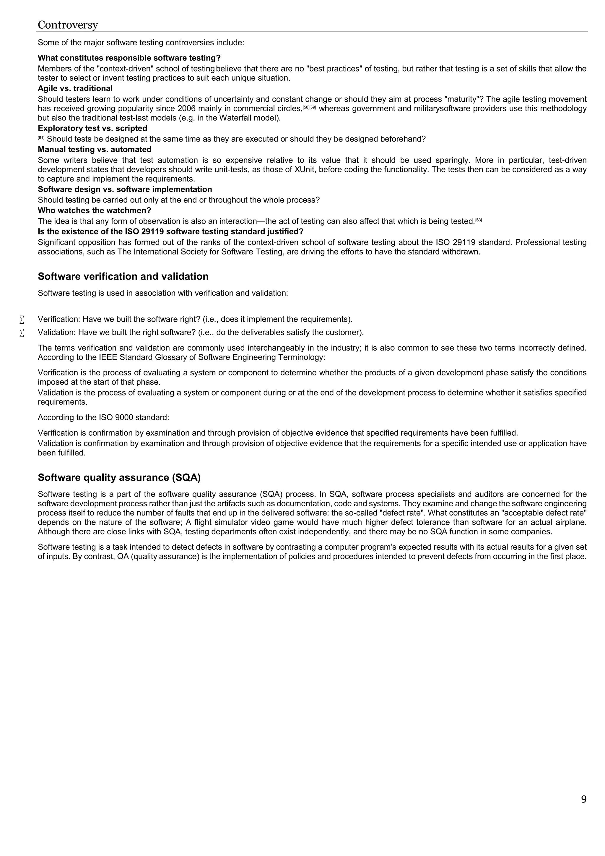 9
Controversy
Some of the major software testing controversies include:
What constitutes responsible software testing?
Members of the "context-driven" school of testingbelieve that there are no "best practices" of testing, but rather that testing is a set of skills that allow the
tester to select or invent testing practices to suit each unique situation.
Agile vs. traditional
Should testers learn to work under conditions of uncertainty and constant change or should they aim at process "maturity"? The agile testing movement
has received growing popularity since 2006 mainly in commercial circles,[58][59]
whereas government and militarysoftware providers use this methodology
but also the traditional test-last models (e.g. in the Waterfall model).
Exploratory test vs. scripted
[61]
Should tests be designed at the same time as they are executed or should they be designed beforehand?
Manual testing vs. automated
Some writers believe that test automation is so expensive relative to its value that it should be used sparingly. More in particular, test-driven
development states that developers should write unit-tests, as those of XUnit, before coding the functionality. The tests then can be considered as a way
to capture and implement the requirements.
Software design vs. software implementation
Should testing be carried out only at the end or throughout the whole process?
Who watches the watchmen?
The idea is that any form of observation is also an interaction—the act of testing can also affect that which is being tested.[63]
Is the existence of the ISO 29119 software testing standard justified?
Significant opposition has formed out of the ranks of the context-driven school of software testing about the ISO 29119 standard. Professional testing
associations, such as The International Society for Software Testing, are driving the efforts to have the standard withdrawn.
Software verification and validation
Software testing is used in association with verification and validation:
 Verification: Have we built the software right? (i.e., does it implement the requirements).
 Validation: Have we built the right software? (i.e., do the deliverables satisfy the customer).
The terms verification and validation are commonly used interchangeably in the industry; it is also common to see these two terms incorrectly defined.
According to the IEEE Standard Glossary of Software Engineering Terminology:
Verification is the process of evaluating a system or component to determine whether the products of a given development phase satisfy the conditions
imposed at the start of that phase.
Validation is the process of evaluating a system or component during or at the end of the development process to determine whether it satisfies specified
requirements.
According to the ISO 9000 standard:
Verification is confirmation by examination and through provision of objective evidence that specified requirements have been fulfilled.
Validation is confirmation by examination and through provision of objective evidence that the requirements for a specific intended use or application have
been fulfilled.
Software quality assurance (SQA)
Software testing is a part of the software quality assurance (SQA) process. In SQA, software process specialists and auditors are concerned for the
software development process rather than just the artifacts such as documentation, code and systems. They examine and change the software engineering
process itself to reduce the number of faults that end up in the delivered software: the so-called "defect rate". What constitutes an "acceptable defect rate"
depends on the nature of the software; A flight simulator video game would have much higher defect tolerance than software for an actual airplane.
Although there are close links with SQA, testing departments often exist independently, and there may be no SQA function in some companies.
Software testing is a task intended to detect defects in software by contrasting a computer program's expected results with its actual results for a given set
of inputs. By contrast, QA (quality assurance) is the implementation of policies and procedures intended to prevent defects from occurring in the first place.
 