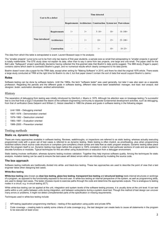 2
Cost to fix a defect
Time detected
Requirements Architecture Construction System test Post-release
Time introduced
Requirements 1× 3× 5–10× 10× 10–100×
Architecture – 1× 10× 15× 25–100×
Construction – – 1× 10× 10–25×
The data from which this table is extrapolated is scant. Laurent Bossavit says in his analysis:
The “smaller projects” curve turns out to be from only two teams of first-year students, a sample size so small that extrapolating to “smaller projects in general”
is totally indefensible. The GTE study does not explain its data, other than to say it came from two projects, one large and one small. The paper cited for the
Bell Labs “Safeguard” project specifically disclaims having collected the fine-grained data that Boehm’s data points suggest. The IBM study (Fagan’s paper)
contains claims which seem to contradict Boehm’s graph, and no numerical results which clearly correspond to his data points.
Boehm doesn’t even cite a paper for the TRW data, except when writing for “Making Software” in 2010, and there he cited the original 1976 article. There exists
a large study conducted at TRW at the right time for Boehm to cite it, but that paper doesn’t contain the sort of data that would support Boehm’s claims.[
Roles
Software testing can be done by software testers. Until the 1980s, the term "software tester" was used generally, but later it was also seen as a separate
profession. Regarding the periods and the different goals in software testing, different roles have been established: manager, test lead, test analyst, test
designer, tester, automation developer, andtest administrator.
History
The separation of debugging from testing was initially introduced by Glenford J. Myers in 1979. Although his attention was on breakage testing ("a successful
test is one that finds a bug") it illustrated the desire of the software engineering community to separate fundamental development activities, such as debugging,
from that of verification.Dave Gelperin and William C. Hetzel classified in 1988 the phases and goals in software testing in the following stages:
 Until 1956 – Debugging oriented[
 1957–1978 – Demonstration oriented
 1979–1982 – Destruction oriented[
 1983–1987 – Evaluation oriented
 1988–2000 – Prevention oriented
Testing methods
Static vs. dynamic testing
There are many approaches available in software testing. Reviews, walkthroughs, or inspections are referred to as static testing, whereas actually executing
programmed code with a given set of test cases is referred to as dynamic testing. Static testing is often implicit, as proofreading, plus when programming
tools/text editors check source code structure or compilers (pre-compilers) check syntax and data flow as static program analysis. Dynamic testing takes place
when the program itself is run. Dynamic testing may begin before the program is 100% complete in order to test particular sections of code and are applied to
discrete functions or modules. Typical techniques for this are either using stubs/drivers or execution from a debugger environment.
Static testing involves verification, whereas dynamic testing involves validation. Together they help improve software quality. Among the techniques for static
analysis, mutation testing can be used to ensure the test-cases will detect errors which are introduced by mutating the source code.
The box approach
Software testing methods are traditionally divided into white- and black-box testing. These two approaches are used to describe the point of view that a test
engineer takes when designing test cases.
White-Box testing
White-box testing (also known as clear box testing, glass box testing, transparent box testing and structural testing) tests internal structures or workings
of a program, as opposed to the functionality exposed to the end-user. In white-box testing an internal perspective of the system, as well as programming skills,
are used to design test cases. The tester chooses inputs to exercise paths through the code and determine the appropriate outputs. This is analogous to testing
nodes in a circuit, e.g. in-circuit testing (ICT).
While white-box testing can be applied at the unit, integration and system levels of the software testing process, it is usually done at the unit level. It can test
paths within a unit, paths between units during integration, and between subsystems during a system–level test. Though this method of test design can uncover
many errors or problems, it might not detect unimplemented parts of the specification or missing requirements.
Techniques used in white-box testing include:
 API testing (application programming interface) – testing of the application using public and private APIs
 Code coverage – creating tests to satisfy some criteria of code coverage (e.g., the test designer can create tests to cause all statements in the program
to be executed at least once)
 