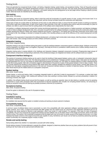 4
Testing levels
There are generally four recognized levels of tests: unit testing, integration testing, system testing, and acceptance testing. Tests are frequently grouped
by where they are added in the software development process, or by the level of specificity of the test. The main levels during the development process
as defined by the SWEBOK guide are unit-, integration-, and system testing that are distinguished by the test target without implying a specific process
model. Other test levels are classified by the testing objective.
Unit testing
Main article: Unit testing
Unit testing, also known as component testing, refers to tests that verify the functionality of a specific section of code, usually at the function level. In an
object-oriented environment, this is usually at the class level, and the minimal unit tests include the constructors and destructors.
These types of tests are usually written by developers as they work on code (white-box style), to ensure that the specific function is working as expected.
One function might have multiple tests, to catch corner cases or other branches in the code. Unit testing alone cannot verify the functionality of a piece of
software, but rather is used to ensure that the building blocks of the software work independently from each other.
Unit testing is a software development process that involves synchronized application of a broad spectrum of defect prevention and detection strategies
in order to reduce software development risks, time, and costs. It is performed by the software developer or engineer during the construction phase of the
software development lifecycle. Rather than replace traditional QA focuses, it augments it. Unit testing aims to eliminate construction errors before code
is promoted to QA; this strategy is intended to increase the quality of the resulting software as well as the efficiency of the overall development and QA
process.
Depending on the organization's expectations for software development, unit testing might include static code analysis, data flow analysis, metrics analysis,
peer code reviews, code coverage analysis and other software verification practices.
Integration testing
Main article: Integration testing
Integration testing is any type of software testing that seeks to verify the interfaces between components against a software design. Software components
may be integrated in an iterative way or all together ("big bang"). Normally the former is considered a better practice since it allows interface issues to be
located more quickly and fixed.
Integration testing works to expose defects in the interfaces and interaction between integrated components (modules). Progressively larger groups of
tested software components corresponding to elements of the architectural design are integrated and tested until the software works as a system.
Component interface testing[edit]
The practice of component interface testing can be used to check the handling of data passed between various units, or subsystem components, beyond
full integration testing between those units. The data being passed can be considered as "message packets" and the range or data types can be checked,
for data generated from one unit, and tested for validity before being passed into another unit. One option for interface testing is to keep a separate log file
of data items being passed, often with a timestamp logged to allow analysis of thousands of cases of data passed between units for days or weeks. Tests
can include checking the handling of some extreme data values while other interface variables are passed as normal values. Unusual data values in an
interface can help explain unexpected performance in the next unit. Component interface testing is a variation of black-box testing, with the focus on the
data values beyond just the related actions of a subsystem component.
System testing
Main article: System testing
System testing, or end-to-end testing, tests a completely integrated system to verify that it meets its requirements.[37]
For example, a system test might
involve testing a logon interface, then creating and editing an entry, plus sending or printing results, followed by summary processing or deletion (or
archiving) of entries, then logoff.
In addition, the software testing should ensure that the program, as well as working as expected, does not also destroy or partially corrupt its operating
environment or cause other processes within that environment to become inoperative (this includes not corrupting shared memory, not consuming or
locking up excessive resources and leaving any parallel processes unharmed by its presence).
Acceptance testing
Main article: Acceptance testing
At last the system is delivered to the user for Acceptance testing.
Testing Types
Installation testing
Main article: Installation testing
An installation test assures that the system is installed correctly and working at actual customer's hardware.
Compatibility testing
Main article: Compatibility testing
A common cause of software failure (real or perceived) is a lack of its compatibility with other application software, operating systems (or operating
system versions, old or new), or target environments that differ greatly from the original (such as a terminal or GUI application intended to be run on
the desktop now being required to become a web application, which must render in a web browser). For example, in the case of a lack of backward
compatibility, this can occur because the programmers develop and test software only on the latest version of the target environment, which not all users
may be running. This results in the unintended consequence that the latest work may not function on earlier versions of the target environment, or on older
hardware that earlier versions of the target environment was capable of using. Sometimes such issues can be fixed by proactively abstracting operating
system functionality into a separate program module or library.
Smoke and sanity testing
Sanity testing determines whether it is reasonable to proceed with further testing.
Smoke testing consists of minimal attempts to operate the software, designed to determine whether there are any basic problems that will prevent it from
working at all. Such tests can be used as build verification test.
 