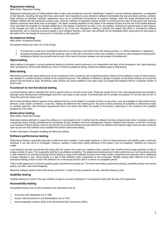 5
Regression testing
Main article: Regression testing
Regression testing focuses on finding defects after a major code change has occurred. Specifically, it seeks to uncover software regressions, as degraded
or lost features, including old bugs that have come back. Such regressions occur whenever software functionality that was previously working, correctly,
stops working as intended. Typically, regressions occur as an unintended consequence of program changes, when the newly developed part of the
software collides with the previously existing code. Common methods of regression testing include re-running previous sets of test-cases and checking
whether previously fixed faults have re-emerged. The depth of testing depends on the phase in the release process and the risk of the added features.
They can either be complete, for changes added late in the release or deemed to be risky, or be very shallow, consisting of positive tests on each feature,
if the changes are early in the release or deemed to be of low risk. Regression testing is typically the largest test effort in commercial software
development, due to checking numerous details in prior software features, and even new software can be developed while using some old test-cases to
test parts of the new design to ensure prior functionality is still supported.
Acceptance testing
Main article: Acceptance testing
Acceptance testing can mean one of two things:
1. A smoke test is used as an acceptance test prior to introducing a new build to the main testing process, i.e. before integration or regression.
2. Acceptance testing performed by the customer, often in their lab environment on their own hardware, is known as user acceptance testing (UAT).
Acceptance testing may be performed as part of the hand-off process between any two phases of development.
Alpha testing
Alpha testing is simulated or actual operational testing by potential users/customers or an independent test team at the developers' site. Alpha testing is
often employed for off-the-shelf software as a form of internal acceptance testing, before the software goes to beta testing.
Beta testing
Beta testing comes after alpha testing and can be considered a form of external user acceptance testing. Versions of the software, known as beta versions,
are released to a limited audience outside of the programming team. The software is released to groups of people so that further testing can ensure the
product has few faults or bugs. Sometimes, beta versions are made available to the open public to increase the feedback field to a maximal number of
future users.
Functional vs non-functional testing
Functional testing refers to activities that verify a specific action or function of the code. These are usually found in the code requirements documentation,
although some development methodologies work from use cases or user stories. Functional tests tend to answer the question of "can the user do this" or
"does this particular feature work."
Non-functional testing refers to aspects of the software that may not be related to a specific function or user action, such as scalability or other performance,
behavior under certain constraints, or security. Testing will determine the breaking point, the point at which extremes of scalability or performance leads
to unstable execution. Non-functional requirements tend to be those that reflect the quality of the product, particularly in the context of the suitability
perspective of its users.
Destructive testing
Main article: Destructive testing
Destructive testing attempts to cause the software or a sub-system to fail. It verifies that the software functions properly even when it receives invalid or
unexpected inputs, thereby establishing the robustness of input validation and error-management routines. Software fault injection, in the form of fuzzing,
is an example of failure testing. Various commercial non-functional testing tools are linked from the software fault injection page; there are also numerous
open-source and free software tools available that perform destructive testing.
Further information: Exception handling and Recovery testing
Software performance testing
Performance testing is generally executed to determine how a system or sub-system performs in terms of responsiveness and stability under a particular
workload. It can also serve to investigate, measure, validate or verify other quality attributes of the system, such as scalability, reliability and resource
usage.
Load testing is primarily concerned with testing that the system can continue to operate under a specific load, whether that be large quantities of data or
a large number of users. This is generally referred to as software scalability. The related load testing activity of when performed as a non-functional activity
is often referred to as endurance testing.Volume testing is a way to test software functions even when certain components (for example a file or database)
increase radically in size. Stress testing is a way to test reliability under unexpected or rare workloads. Stability testing (often referred to as load or
endurance testing) checks to see if the software can continuously function well in or above an acceptable period.
There is little agreement on what the specific goals of performance testing are. The terms load testing, performance testing, scalability testing, and volume
testing, are often used interchangeably.
Real-time software systems have strict timing constraints. To test if timing constraints are met, real-time testing is used.
Usability testing
Usability testing is to check if the user interface is easy to use and understand. It is concerned mainly with the use of the application.
Accessibility testing
Accessibility testing may include compliance with standards such as:
 Americans with Disabilities Act of 1990
 Section 508 Amendment to the Rehabilitation Act of 1973
 Web Accessibility Initiative (WAI) of the World Wide Web Consortium (W3C)
 