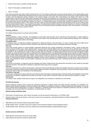 8
 Class III: there exists a countable complete test suite.
 Class IV: there exists a complete test suite.
 Class V: all cases.
It has been proved that each class is strictly included into the next. For instance, testing when we assume that the behavior of the implementation under
test can be denoted by a deterministic finite-state machine for some known finite sets of inputs and outputs and with some known number of states belongs
to Class I (and all subsequent classes). However, if the number of states is not known, then it only belongs to all classes from Class II on. If the
implementation under test must be a deterministic finite-state machine failing the specification for a single trace (and its continuations), and its number of
states is unknown, then it only belongs to classes from Class III on. Testing temporal machines where transitions are triggered if inputs are produced within
some real-bounded interval only belongs to classes from Class IV on, whereas testing many non-deterministic systems only belongs to Class V (but not
all, and some even belong to Class I). The inclusion into Class I does not require the simplicity of the assumed computation model, as some testing cases
involving implementations written in any programming language, and testing implementations defined as machines depending on continuous magnitudes,
have been proved to be in Class I. Other elaborated cases, such as the testing framework by Matthew Hennessy under must semantics, and temporal
machines with rational timeouts, belong to Class II.
Testing artifacts
The software testing process can produce several artifacts.
Test plan
A test specification is called a test plan. The developers are well aware what test plans will be executed and this information is made available to
management and the developers. The idea is to make them more cautious when developing their code or making additional changes. Some companies
have a higher-level document called a test strategy.
Traceability matrix
A traceability matrix is a table that correlates requirements or design documents to test documents. It is used to change tests when related source
documents are changed, to select test cases for execution when planning for regression tests by considering requirement coverage.
Test case
A test case normally consists of a unique identifier, requirement references from a design specification, preconditions, events, a series of steps (also
known as actions) to follow, input, output, expected result, and actual result. Clinically defined a test case is an input and an expected result.[49]
This can
be as pragmatic as 'for condition x your derived result is y', whereas other test cases described in more detail the input scenario and what results might
be expected. It can occasionally be a series of steps (but often steps are contained in a separate test procedure that can be exercised against multiple
test cases, as a matter of economy) but with one expected result or expected outcome. The optional fields are a test case ID, test step, or order of execution
number, related requirement(s), depth, test category, author, and check boxes for whether the test is automatable and has been automated. Larger test
cases may also contain prerequisite states or steps, and descriptions. A test case should also contain a place for the actual result. These steps can be
stored in a word processor document, spreadsheet, database, or other common repository. In a database system, you may also be able to see past test
results, who generated the results, and what system configuration was used to generate those results. These past results would usually be stored in a
separate table.
Test script
A test script is a procedure, or programing code that replicates user actions. Initially the term was derived from the product of work created by automated
regression test tools. Test Case will be a baseline to create test scripts using a tool or a program.
Test suite
The most common term for a collection of test cases is a test suite. The test suite often also contains more detailed instructions or goals for each collection
of test cases. It definitely contains a section where the tester identifies the system configuration used during testing. A group of test cases may also contain
prerequisite states or steps, and descriptions of the following tests.
Test fixture or test data
In most cases, multiple sets of values or data are used to test the same functionality of a particular feature. All the test values and changeable environmental
components are collected in separate files and stored as test data. It is also useful to provide this data to the client and with the product or a project.
Test harness
The software, tools, samples of data input and output, and configurations are all referred to collectively as a test harness.
Certifications[edit]
Several certification programs exist to support the professional aspirations of software testers and quality assurance specialists. No certification now
offered actually requires the applicant to show their ability to test software. No certification is based on a widely accepted body of knowledge. This has led
some to declare that the testing field is not ready for certification.[50]
Certification itself cannot measure an individual's productivity, their skill, or practical
knowledge, and cannot guarantee their competence, or professionalism as a tester.
Software testing certification types
 Exam-based: Formalized exams, which need to be passed; can also be learned by self-study [e.g., for ISTQB or QAI]
 Education-based: Instructor-led sessions, where each course has to be passed [e.g., International Institute for Software Testing (IIST)]
Testing certifications
 ISEB offered by the Information Systems Examinations Board
 ISTQB Certified Tester, Foundation Level (CTFL) offered by the International Software Testing Qualification Board
 ISTQB Certified Tester, Advanced Level (CTAL) offered by the International Software Testing Qualification Board
Quality assurance certifications
 CSQE offered by the American Society for Quality (ASQ)
 CQIA offered by the American Society for Quality (ASQ)
 