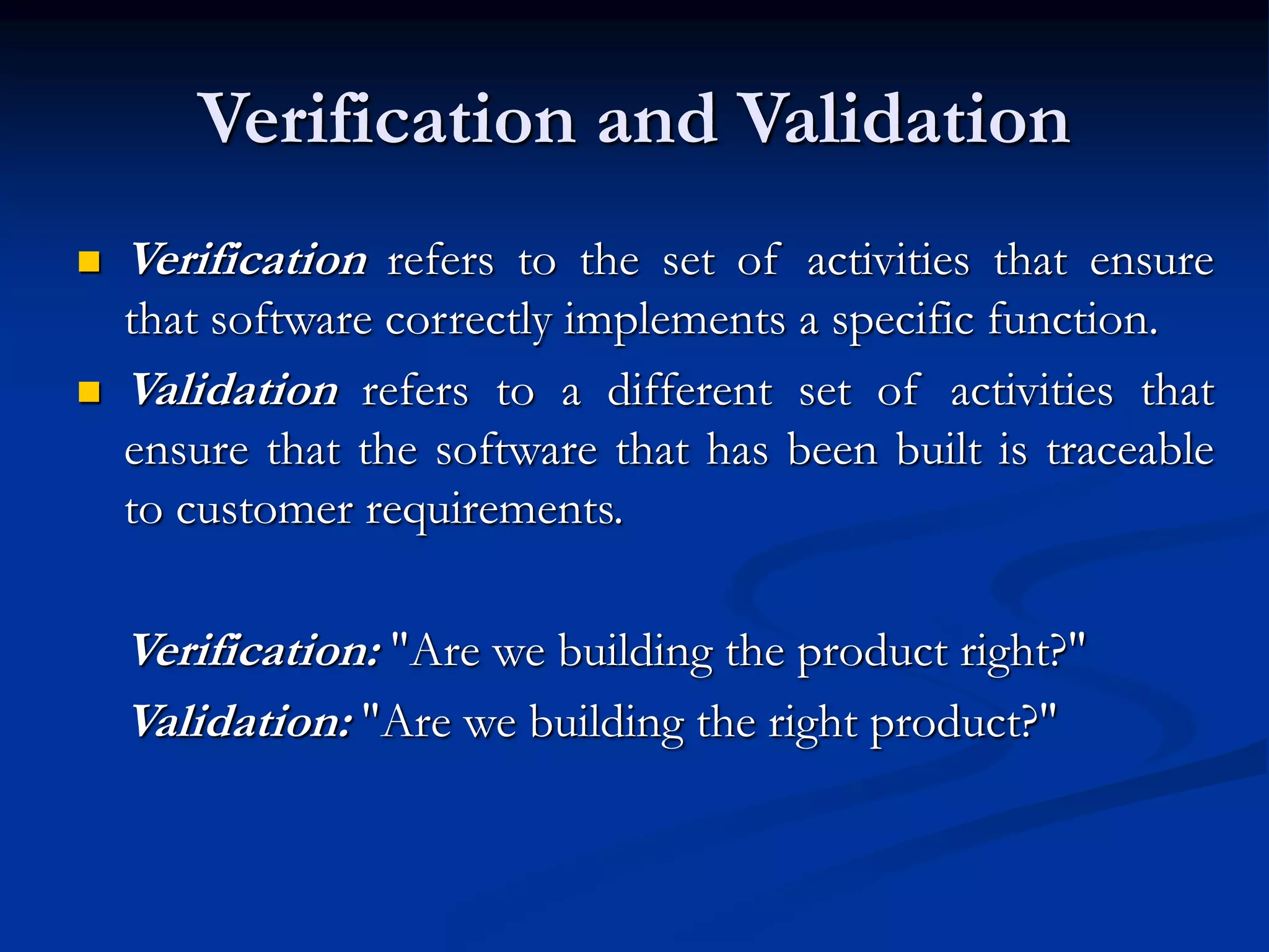 Verification and Validation
 Verification refers to the set of activities that ensure
that software correctly implements a specific function.
 Validation refers to a different set of activities that
ensure that the software that has been built is traceable
to customer requirements.
Verification: "Are we building the product right?"
Validation: "Are we building the right product?"
 