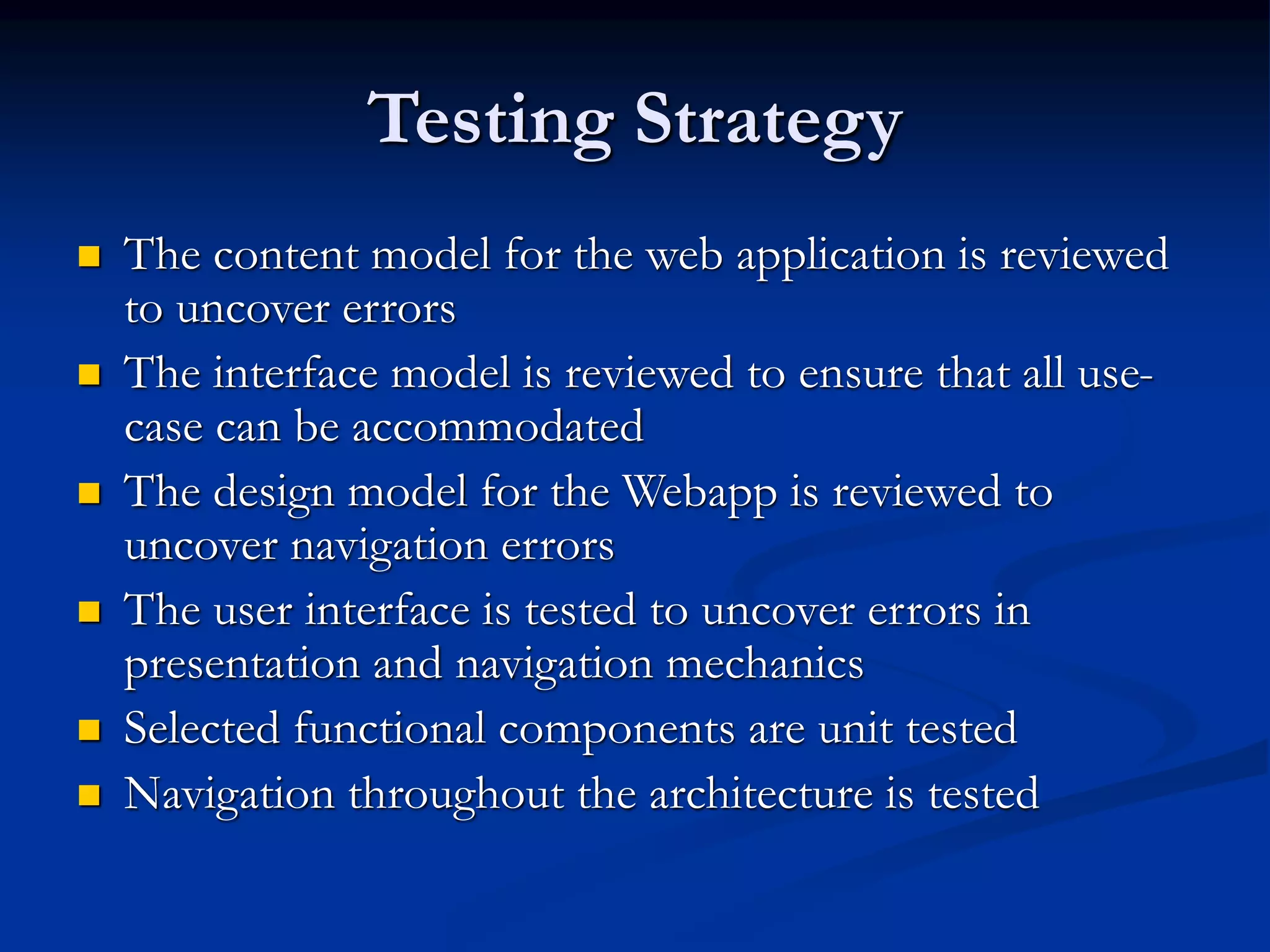 Testing Strategy
 The content model for the web application is reviewed
to uncover errors
 The interface model is reviewed to ensure that all use-
case can be accommodated
 The design model for the Webapp is reviewed to
uncover navigation errors
 The user interface is tested to uncover errors in
presentation and navigation mechanics
 Selected functional components are unit tested
 Navigation throughout the architecture is tested
 