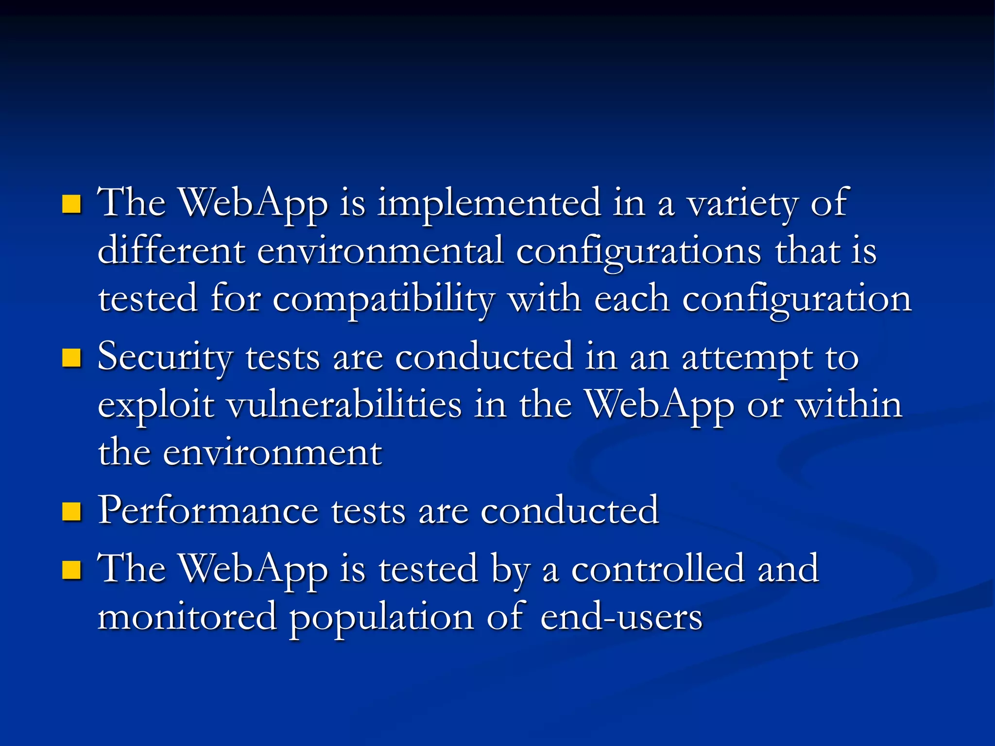  The WebApp is implemented in a variety of
different environmental configurations that is
tested for compatibility with each configuration
 Security tests are conducted in an attempt to
exploit vulnerabilities in the WebApp or within
the environment
 Performance tests are conducted
 The WebApp is tested by a controlled and
monitored population of end-users
 