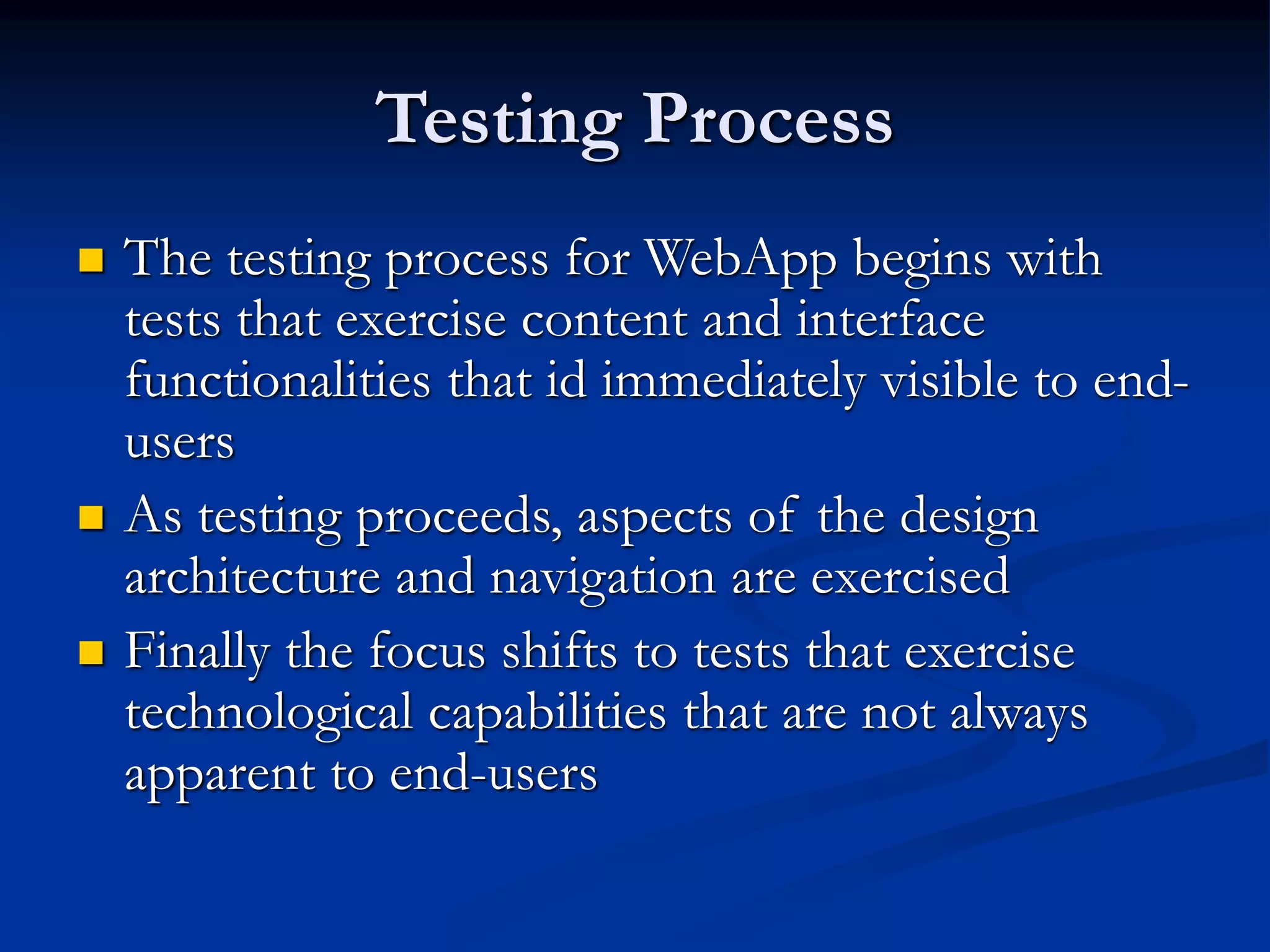 Testing Process
 The testing process for WebApp begins with
tests that exercise content and interface
functionalities that id immediately visible to end-
users
 As testing proceeds, aspects of the design
architecture and navigation are exercised
 Finally the focus shifts to tests that exercise
technological capabilities that are not always
apparent to end-users
 