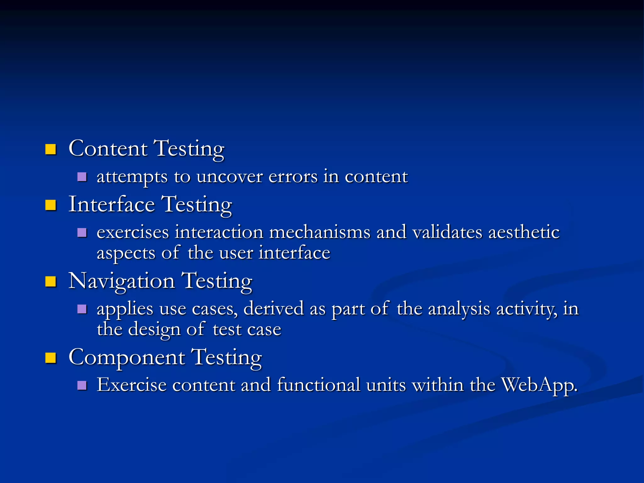  Content Testing
 attempts to uncover errors in content
 Interface Testing
 exercises interaction mechanisms and validates aesthetic
aspects of the user interface
 Navigation Testing
 applies use cases, derived as part of the analysis activity, in
the design of test case
 Component Testing
 Exercise content and functional units within the WebApp.
 