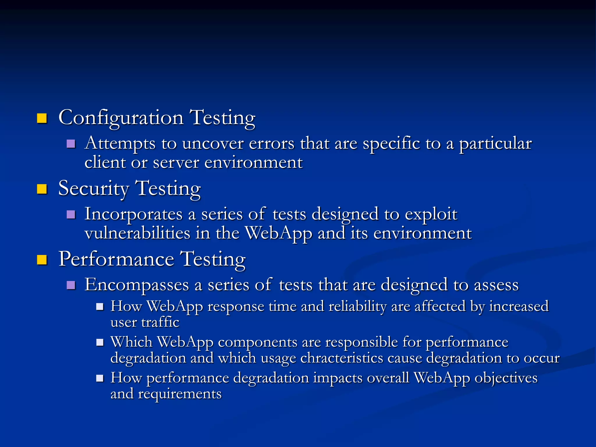  Configuration Testing
 Attempts to uncover errors that are specific to a particular
client or server environment
 Security Testing
 Incorporates a series of tests designed to exploit
vulnerabilities in the WebApp and its environment
 Performance Testing
 Encompasses a series of tests that are designed to assess
 How WebApp response time and reliability are affected by increased
user traffic
 Which WebApp components are responsible for performance
degradation and which usage chracteristics cause degradation to occur
 How performance degradation impacts overall WebApp objectives
and requirements
 