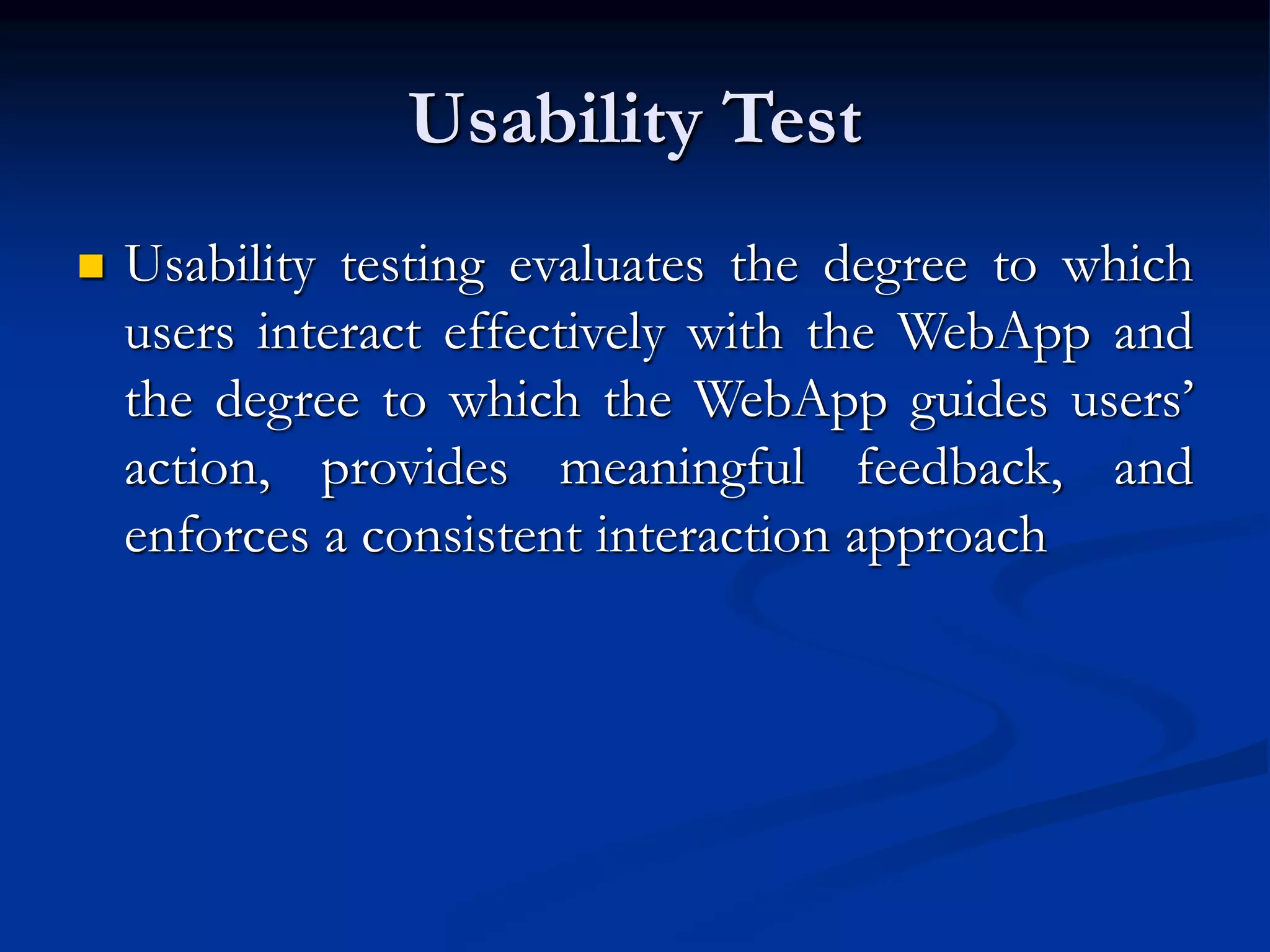 Usability Test
 Usability testing evaluates the degree to which
users interact effectively with the WebApp and
the degree to which the WebApp guides users’
action, provides meaningful feedback, and
enforces a consistent interaction approach
 