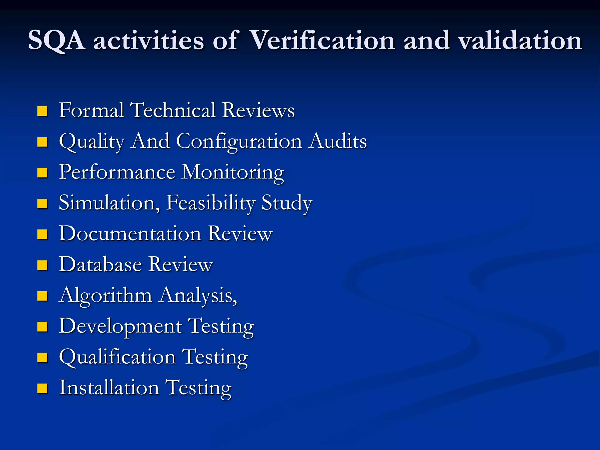 SQA activities of Verification and validation
 Formal Technical Reviews
 Quality And Configuration Audits
 Performance Monitoring
 Simulation, Feasibility Study
 Documentation Review
 Database Review
 Algorithm Analysis,
 Development Testing
 Qualification Testing
 Installation Testing
 