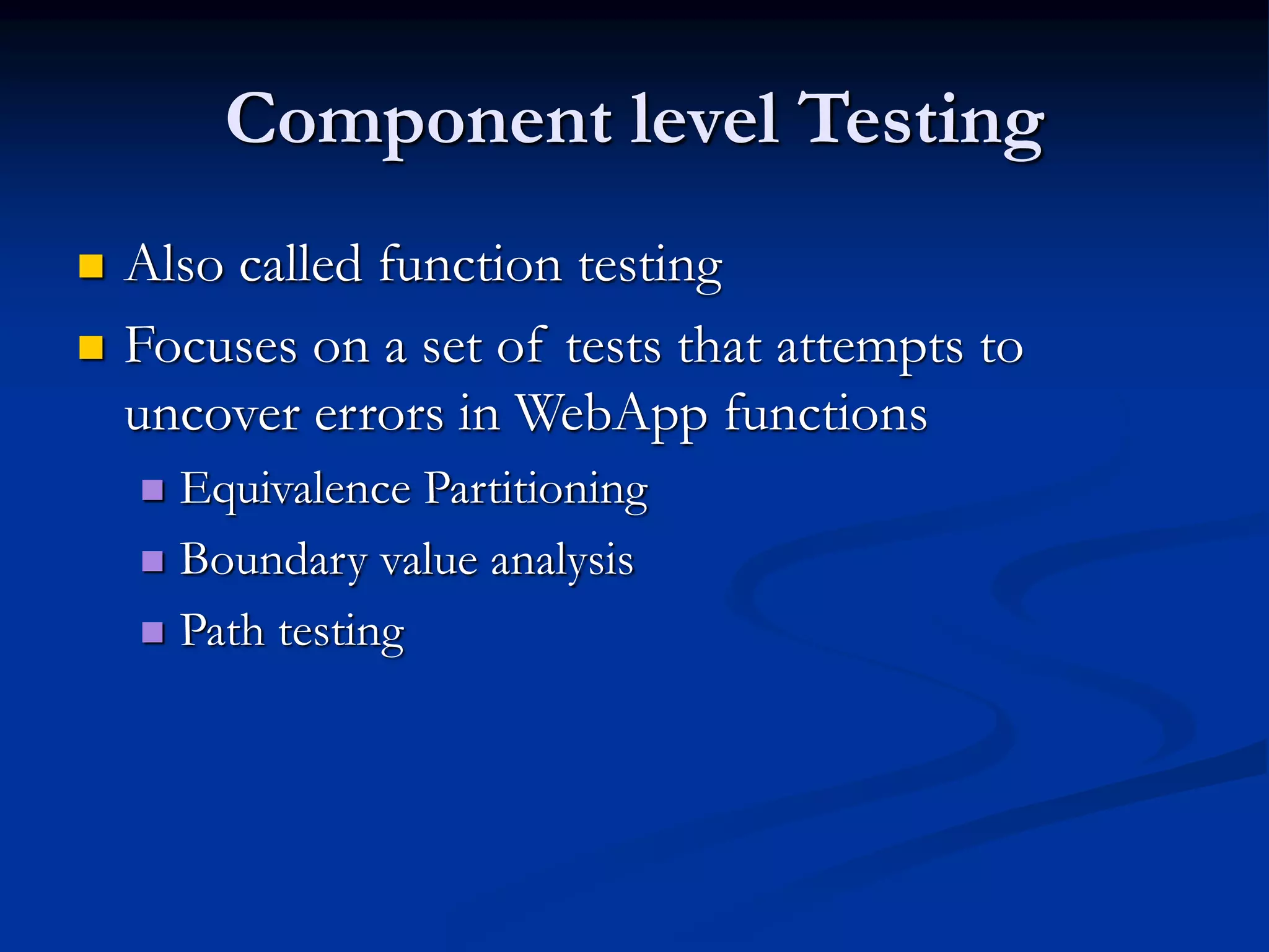 Component level Testing
 Also called function testing
 Focuses on a set of tests that attempts to
uncover errors in WebApp functions
 Equivalence Partitioning
 Boundary value analysis
 Path testing
 