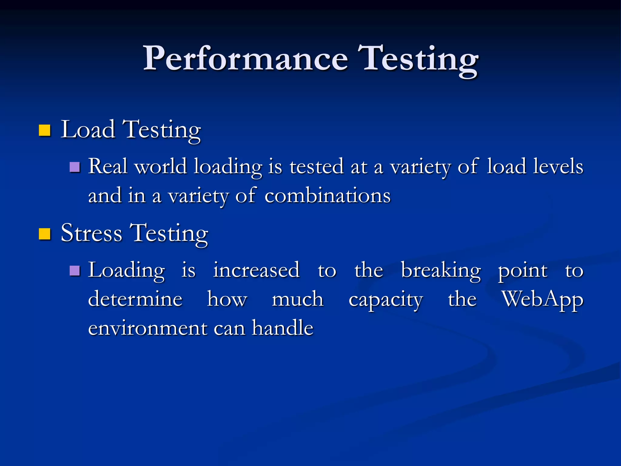 Performance Testing
 Load Testing
 Real world loading is tested at a variety of load levels
and in a variety of combinations
 Stress Testing
 Loading is increased to the breaking point to
determine how much capacity the WebApp
environment can handle
 