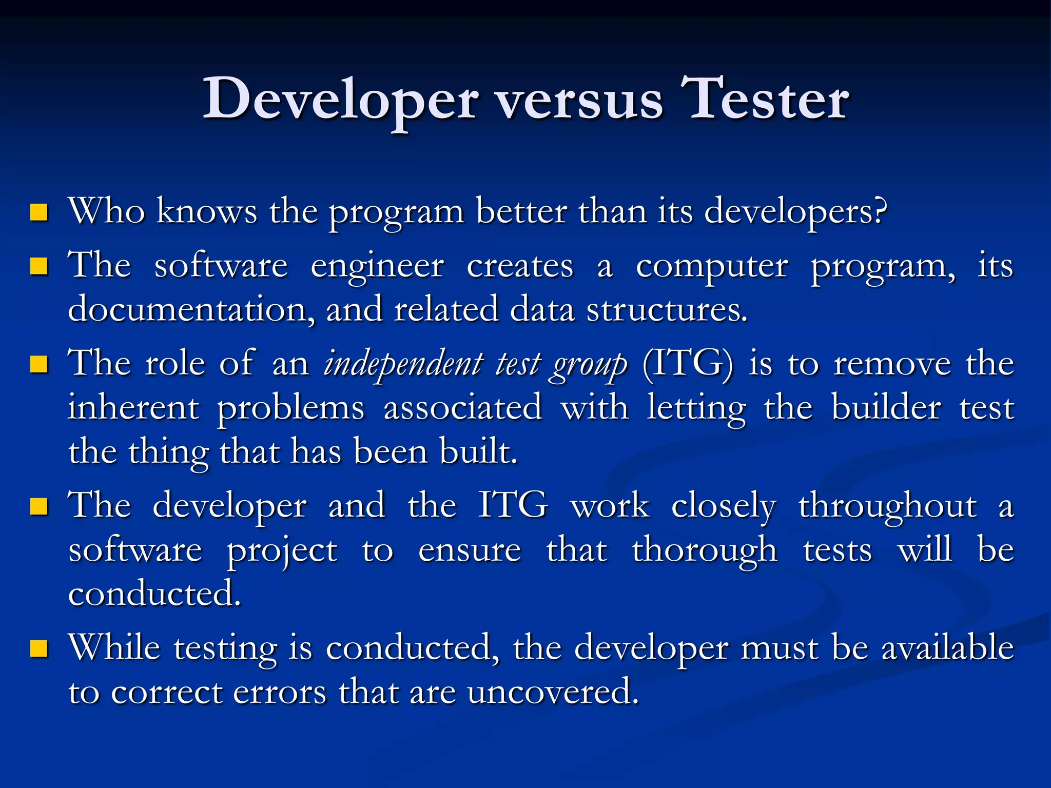 Developer versus Tester
 Who knows the program better than its developers?
 The software engineer creates a computer program, its
documentation, and related data structures.
 The role of an independent test group (ITG) is to remove the
inherent problems associated with letting the builder test
the thing that has been built.
 The developer and the ITG work closely throughout a
software project to ensure that thorough tests will be
conducted.
 While testing is conducted, the developer must be available
to correct errors that are uncovered.
 