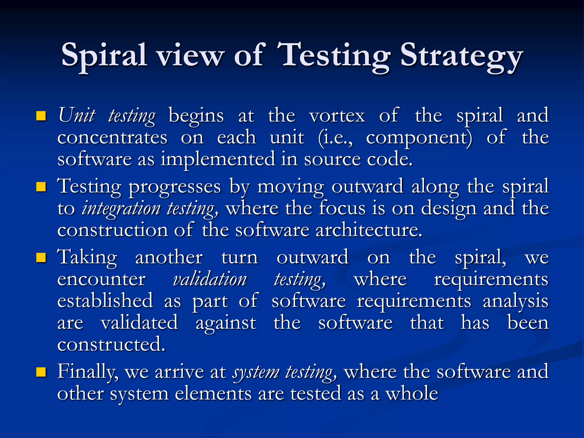 Spiral view of Testing Strategy
 Unit testing begins at the vortex of the spiral and
concentrates on each unit (i.e., component) of the
software as implemented in source code.
 Testing progresses by moving outward along the spiral
to integration testing, where the focus is on design and the
construction of the software architecture.
 Taking another turn outward on the spiral, we
encounter validation testing, where requirements
established as part of software requirements analysis
are validated against the software that has been
constructed.
 Finally, we arrive at system testing, where the software and
other system elements are tested as a whole
 