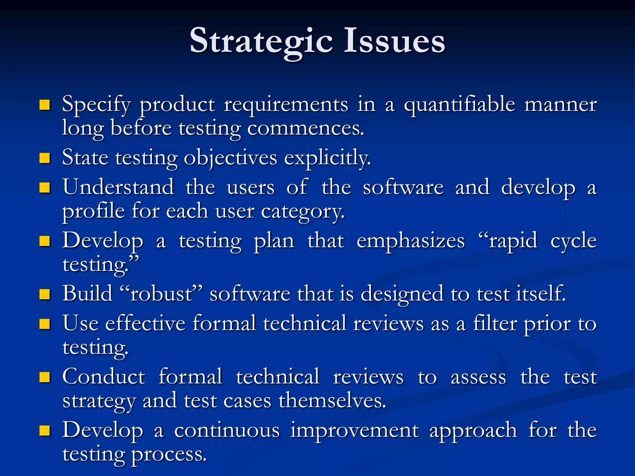 Strategic Issues
 Specify product requirements in a quantifiable manner
long before testing commences.
 State testing objectives explicitly.
 Understand the users of the software and develop a
profile for each user category.
 Develop a testing plan that emphasizes “rapid cycle
testing.”
 Build “robust” software that is designed to test itself.
 Use effective formal technical reviews as a filter prior to
testing.
 Conduct formal technical reviews to assess the test
strategy and test cases themselves.
 Develop a continuous improvement approach for the
testing process.
 