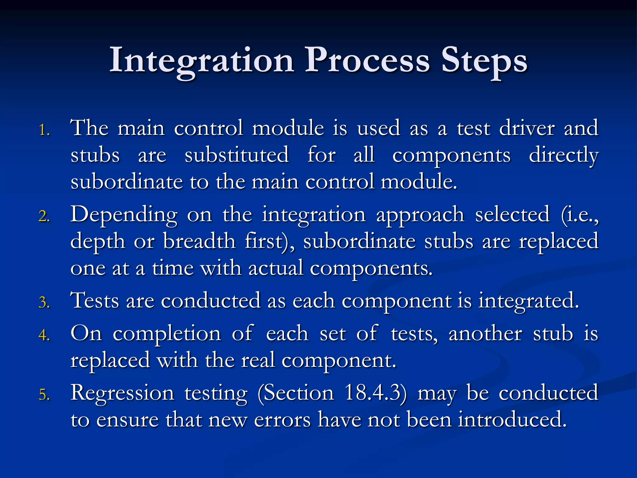Integration Process Steps
1. The main control module is used as a test driver and
stubs are substituted for all components directly
subordinate to the main control module.
2. Depending on the integration approach selected (i.e.,
depth or breadth first), subordinate stubs are replaced
one at a time with actual components.
3. Tests are conducted as each component is integrated.
4. On completion of each set of tests, another stub is
replaced with the real component.
5. Regression testing (Section 18.4.3) may be conducted
to ensure that new errors have not been introduced.
 