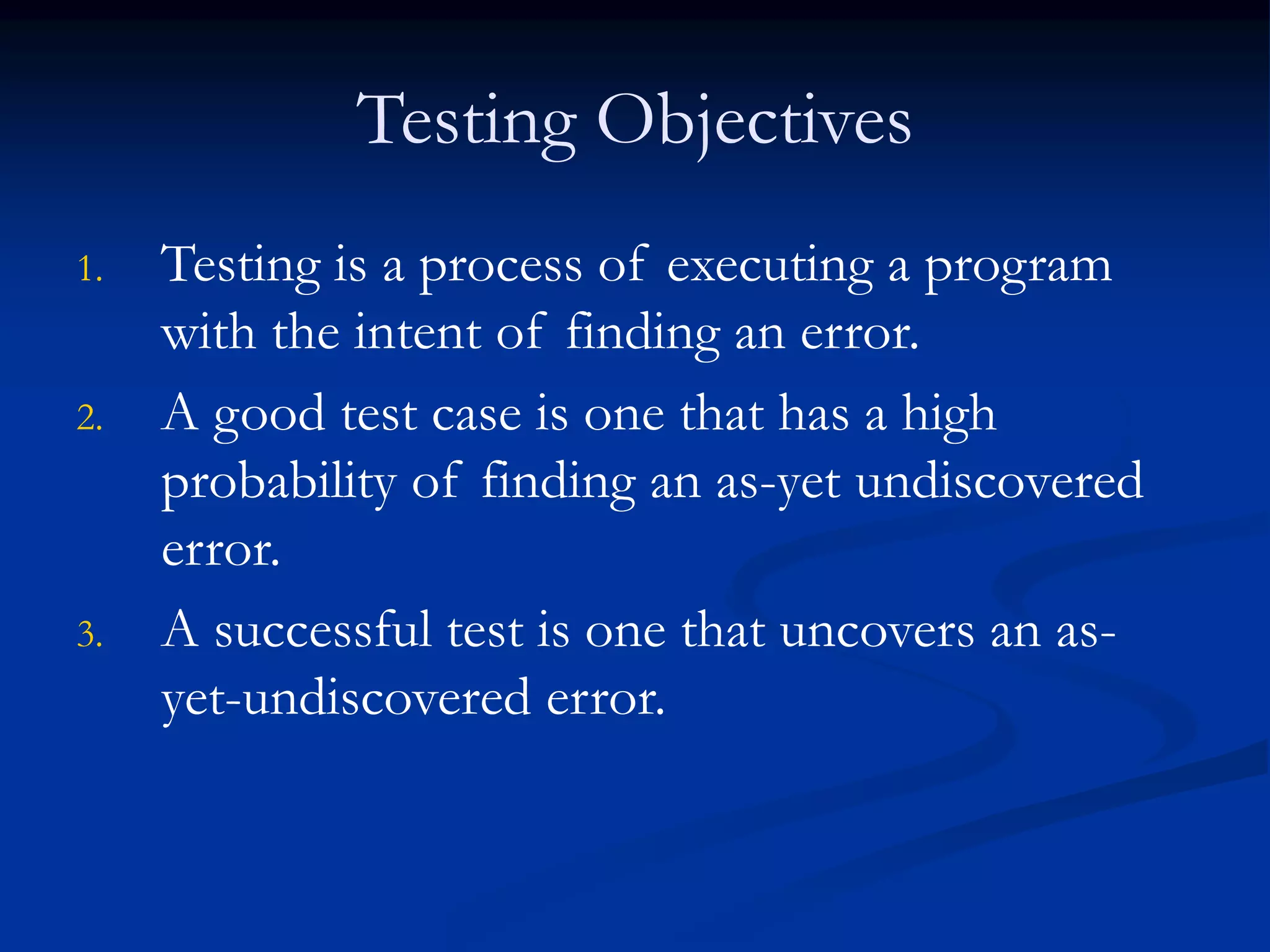 Testing Objectives
1. Testing is a process of executing a program
with the intent of finding an error.
2. A good test case is one that has a high
probability of finding an as-yet undiscovered
error.
3. A successful test is one that uncovers an as-
yet-undiscovered error.
 