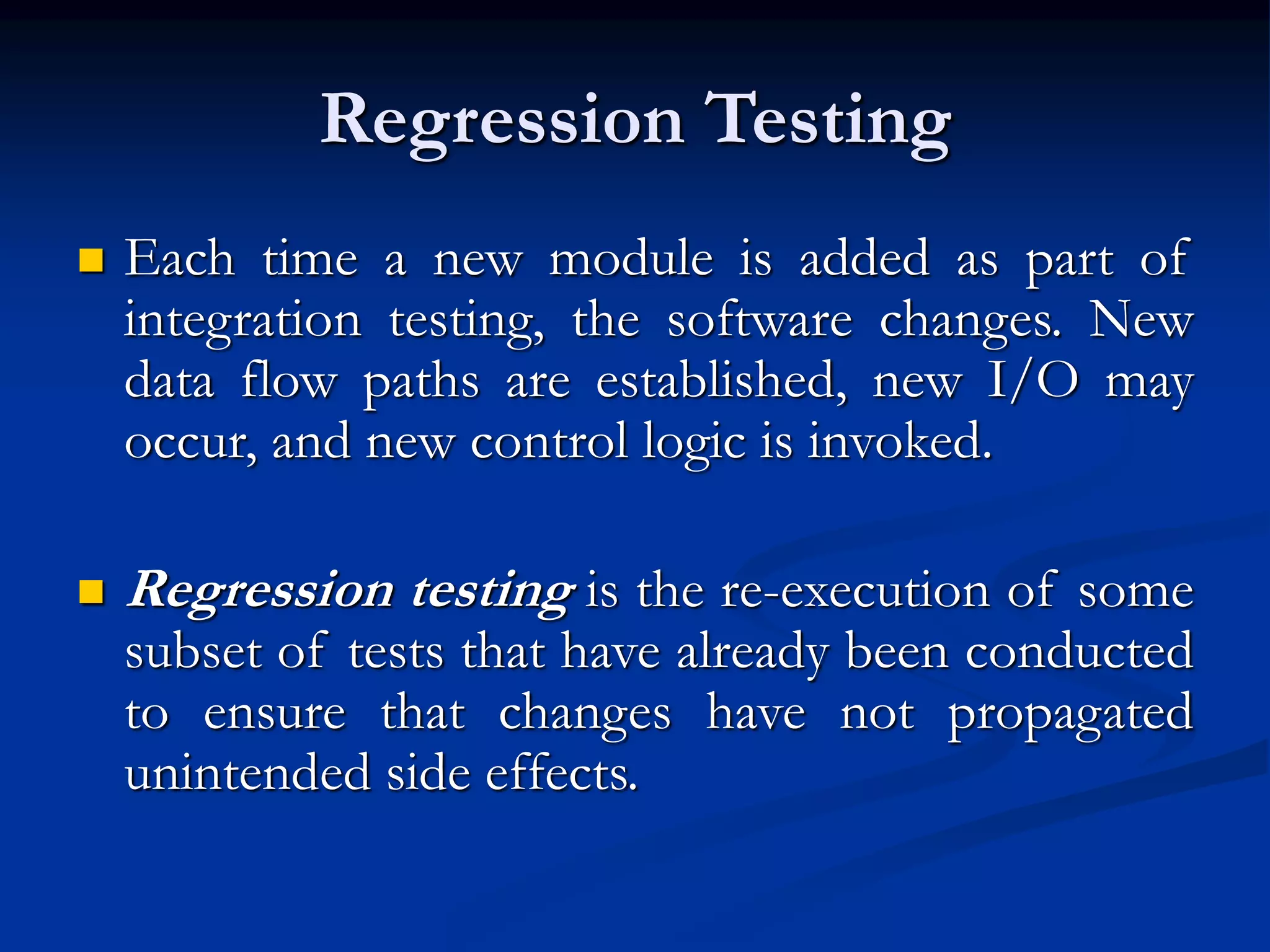 Regression Testing
 Each time a new module is added as part of
integration testing, the software changes. New
data flow paths are established, new I/O may
occur, and new control logic is invoked.
 Regression testing is the re-execution of some
subset of tests that have already been conducted
to ensure that changes have not propagated
unintended side effects.
 