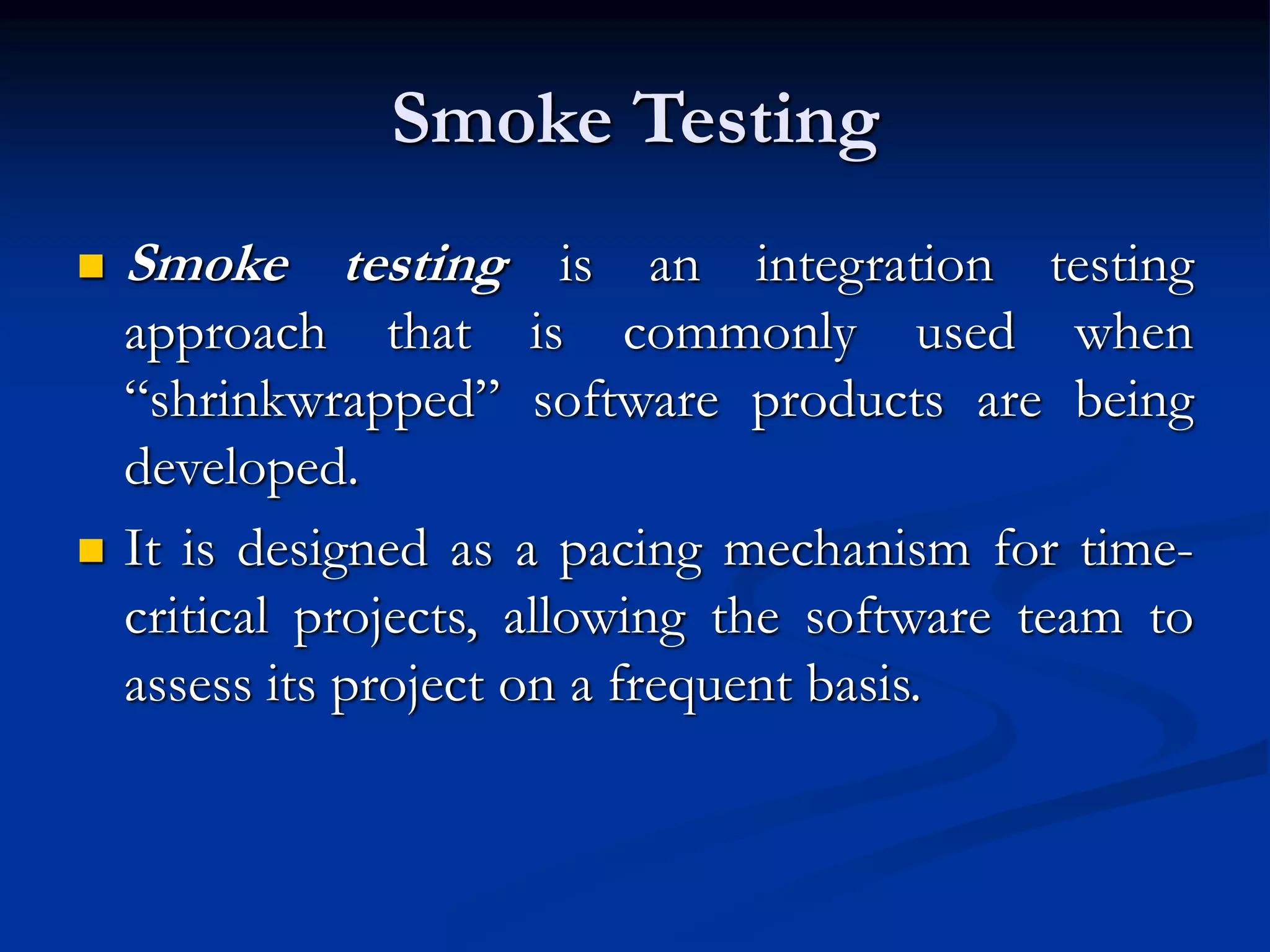 Smoke Testing
 Smoke testing is an integration testing
approach that is commonly used when
“shrinkwrapped” software products are being
developed.
 It is designed as a pacing mechanism for time-
critical projects, allowing the software team to
assess its project on a frequent basis.
 