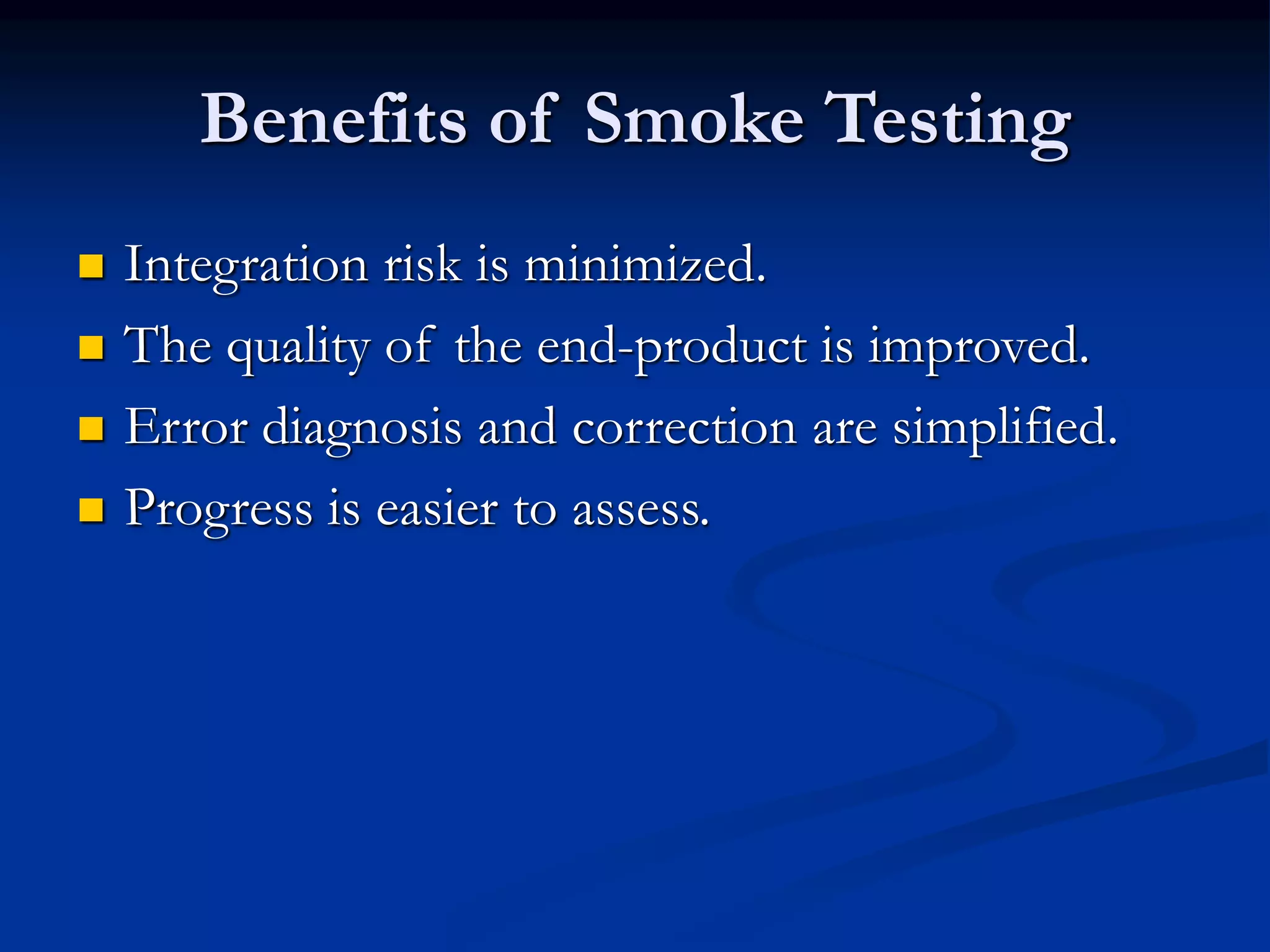 Benefits of Smoke Testing
 Integration risk is minimized.
 The quality of the end-product is improved.
 Error diagnosis and correction are simplified.
 Progress is easier to assess.
 