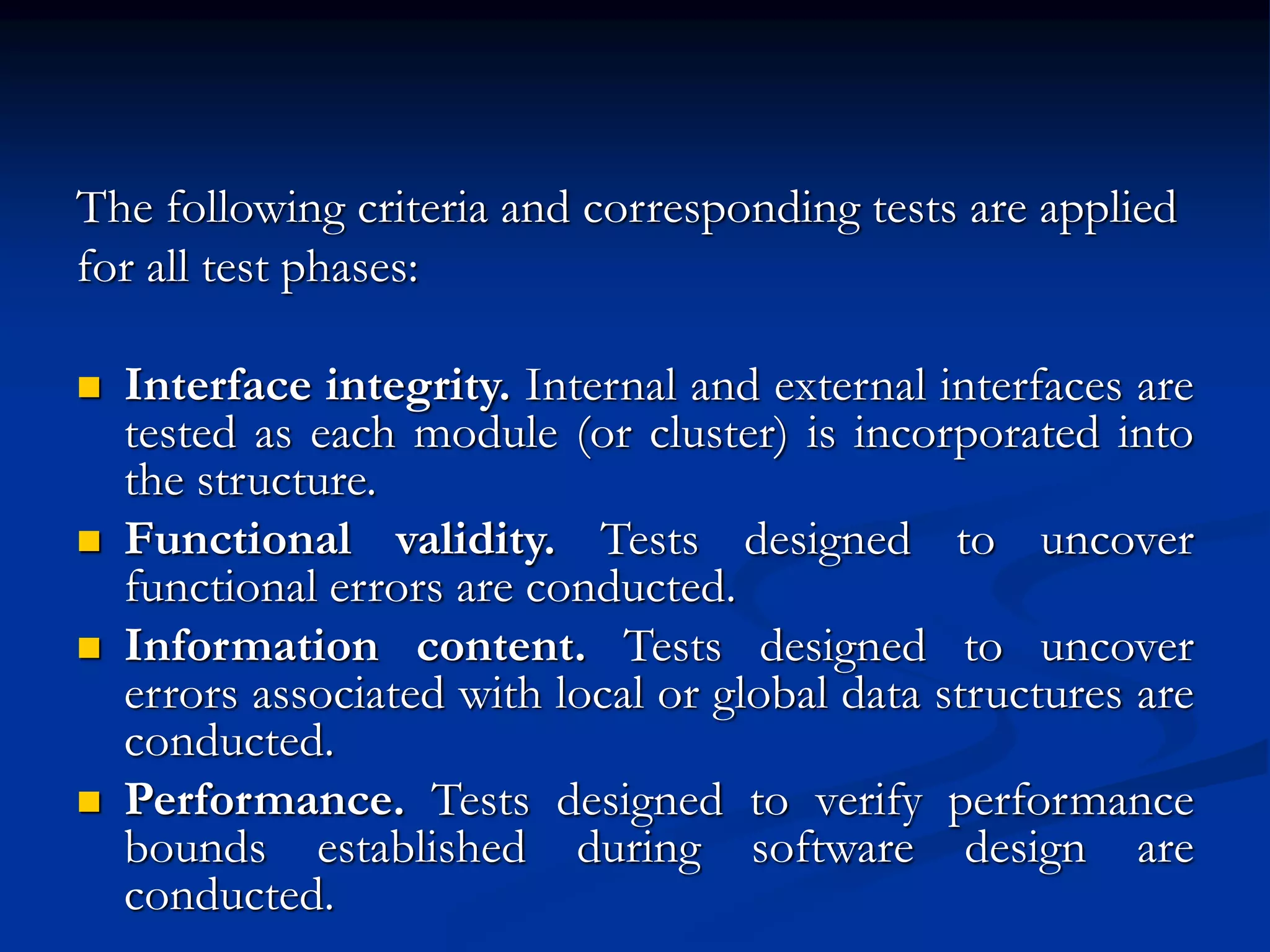 The following criteria and corresponding tests are applied
for all test phases:
 Interface integrity. Internal and external interfaces are
tested as each module (or cluster) is incorporated into
the structure.
 Functional validity. Tests designed to uncover
functional errors are conducted.
 Information content. Tests designed to uncover
errors associated with local or global data structures are
conducted.
 Performance. Tests designed to verify performance
bounds established during software design are
conducted.
 