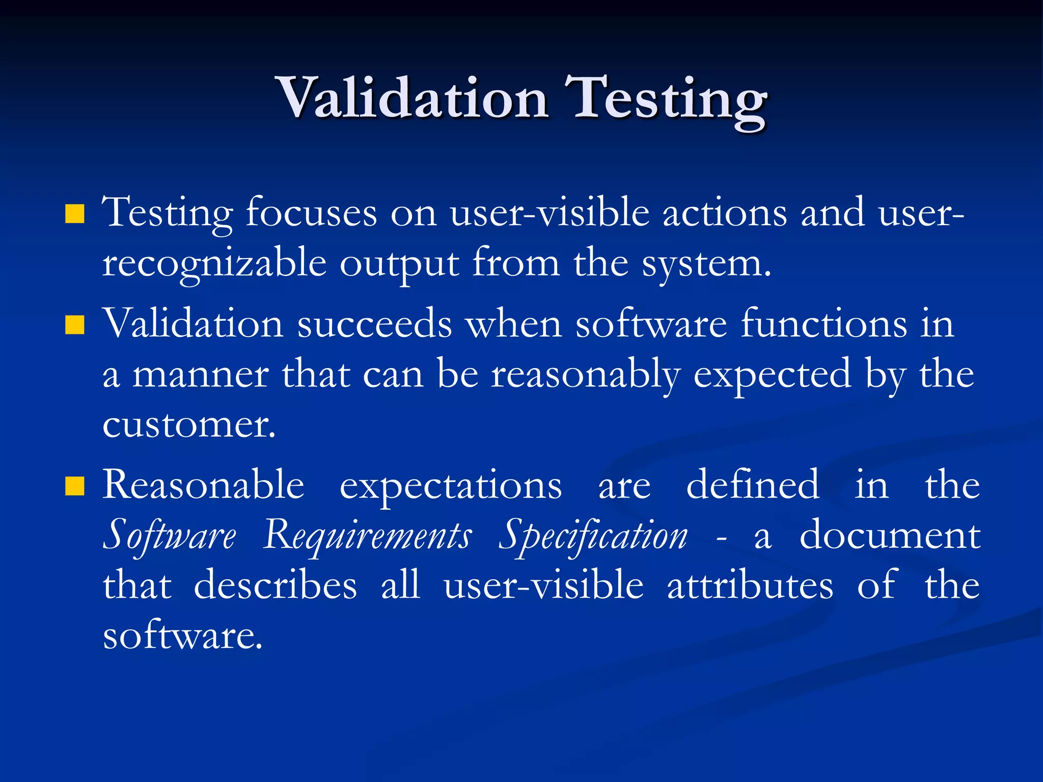 Validation Testing
 Testing focuses on user-visible actions and user-
recognizable output from the system.
 Validation succeeds when software functions in
a manner that can be reasonably expected by the
customer.
 Reasonable expectations are defined in the
Software Requirements Specification - a document
that describes all user-visible attributes of the
software.
 