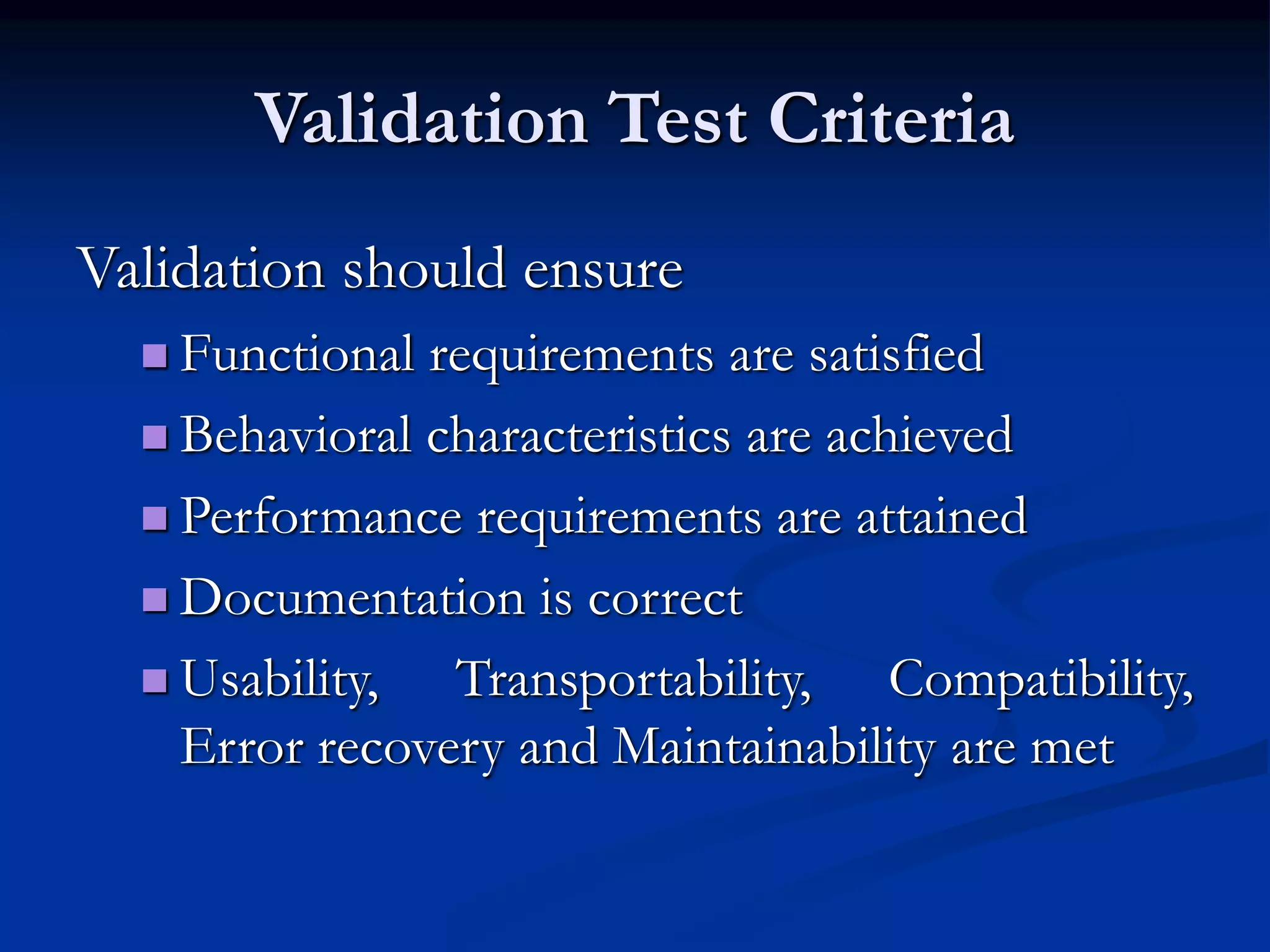 Validation Test Criteria
Validation should ensure
 Functional requirements are satisfied
 Behavioral characteristics are achieved
 Performance requirements are attained
 Documentation is correct
 Usability, Transportability, Compatibility,
Error recovery and Maintainability are met
 
