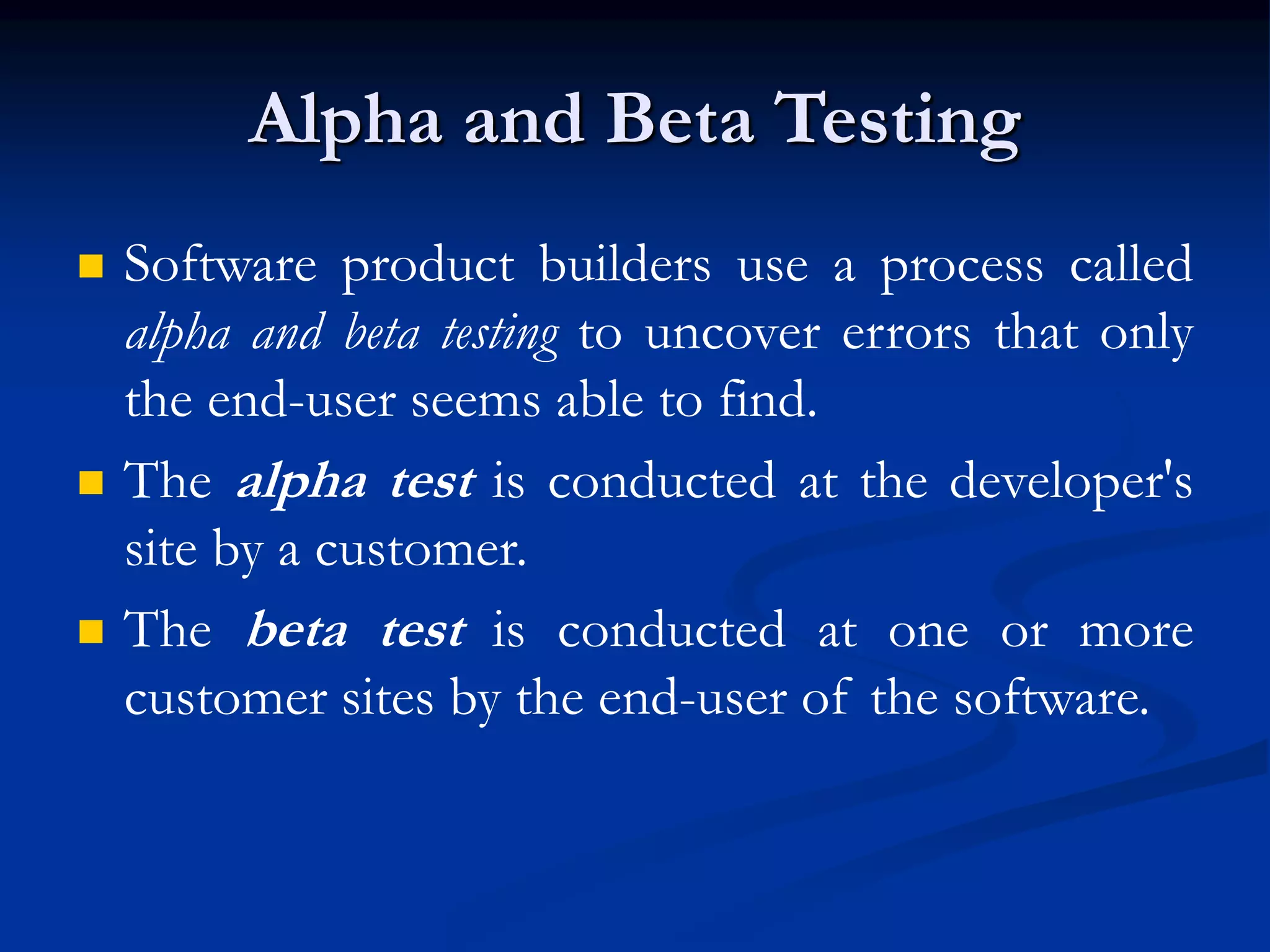 Alpha and Beta Testing
 Software product builders use a process called
alpha and beta testing to uncover errors that only
the end-user seems able to find.
 The alpha test is conducted at the developer's
site by a customer.
 The beta test is conducted at one or more
customer sites by the end-user of the software.
 