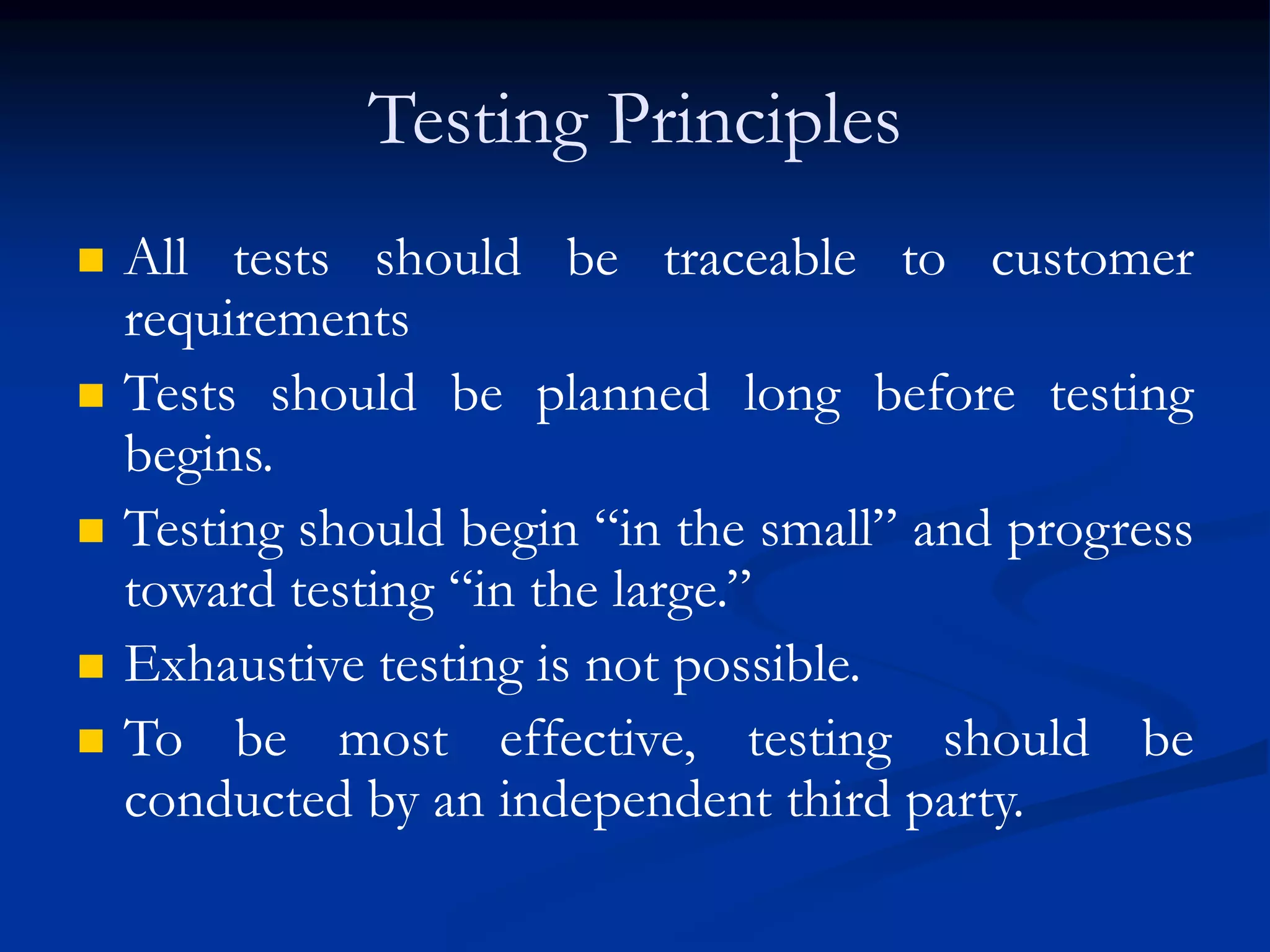 Testing Principles
 All tests should be traceable to customer
requirements
 Tests should be planned long before testing
begins.
 Testing should begin “in the small” and progress
toward testing “in the large.”
 Exhaustive testing is not possible.
 To be most effective, testing should be
conducted by an independent third party.
 