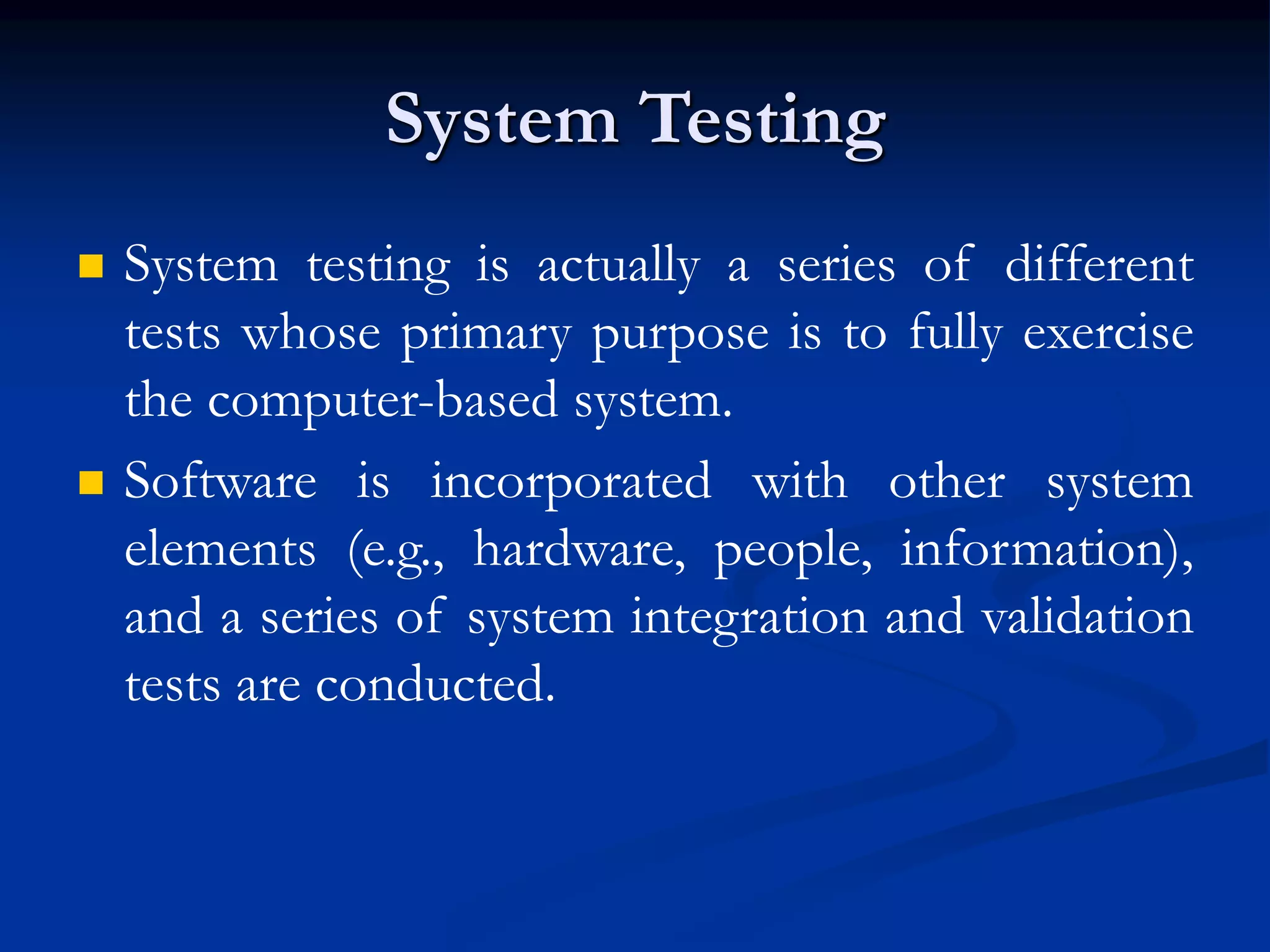 System Testing
 System testing is actually a series of different
tests whose primary purpose is to fully exercise
the computer-based system.
 Software is incorporated with other system
elements (e.g., hardware, people, information),
and a series of system integration and validation
tests are conducted.
 