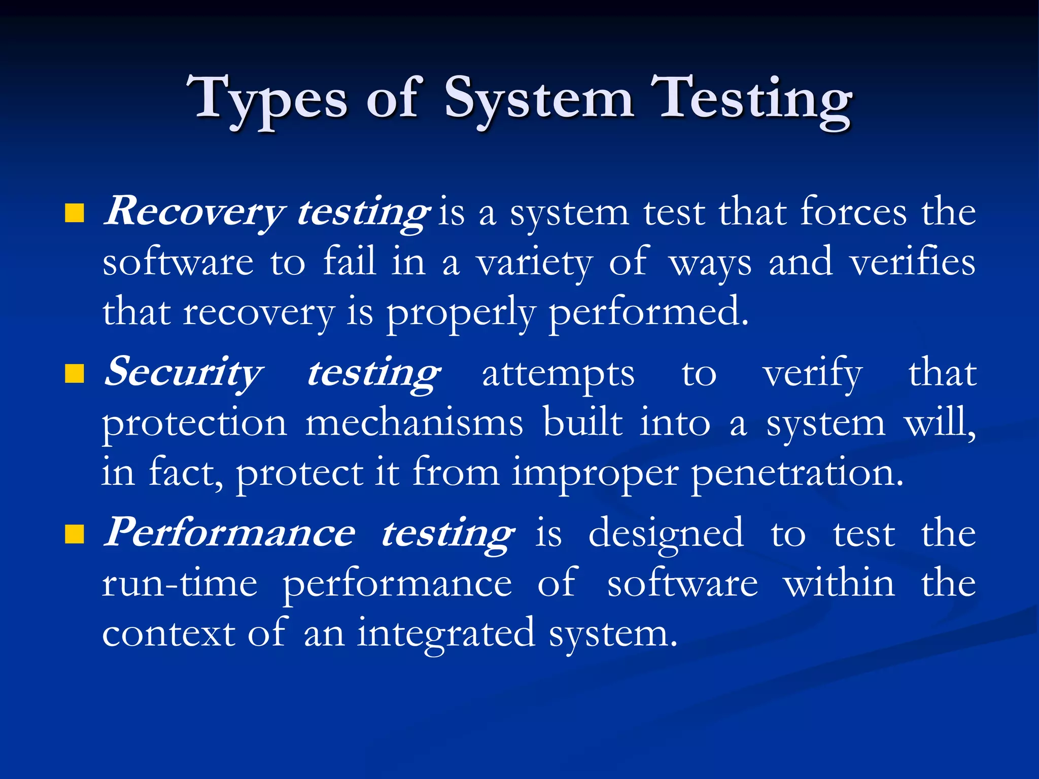 Types of System Testing
 Recovery testing is a system test that forces the
software to fail in a variety of ways and verifies
that recovery is properly performed.
 Security testing attempts to verify that
protection mechanisms built into a system will,
in fact, protect it from improper penetration.
 Performance testing is designed to test the
run-time performance of software within the
context of an integrated system.
 