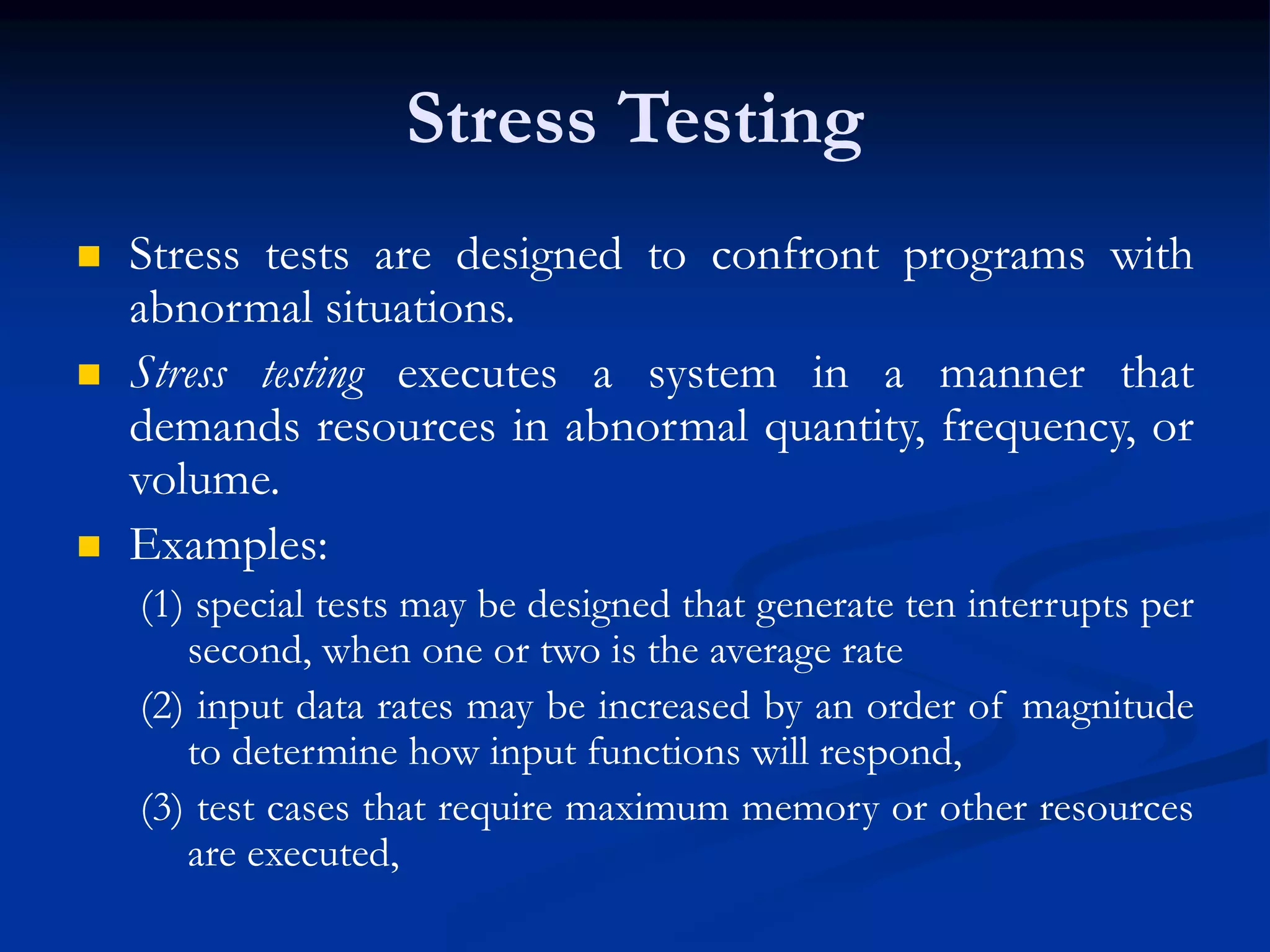 Stress Testing
 Stress tests are designed to confront programs with
abnormal situations.
 Stress testing executes a system in a manner that
demands resources in abnormal quantity, frequency, or
volume.
 Examples:
(1) special tests may be designed that generate ten interrupts per
second, when one or two is the average rate
(2) input data rates may be increased by an order of magnitude
to determine how input functions will respond,
(3) test cases that require maximum memory or other resources
are executed,
 