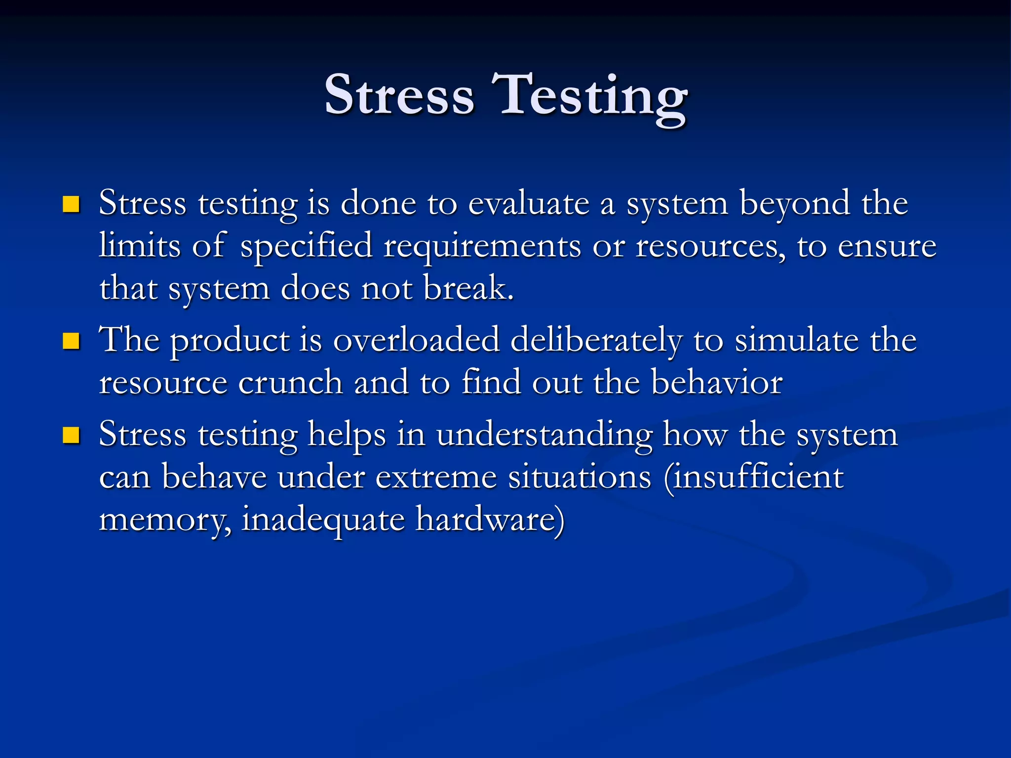 Stress Testing
 Stress testing is done to evaluate a system beyond the
limits of specified requirements or resources, to ensure
that system does not break.
 The product is overloaded deliberately to simulate the
resource crunch and to find out the behavior
 Stress testing helps in understanding how the system
can behave under extreme situations (insufficient
memory, inadequate hardware)
 