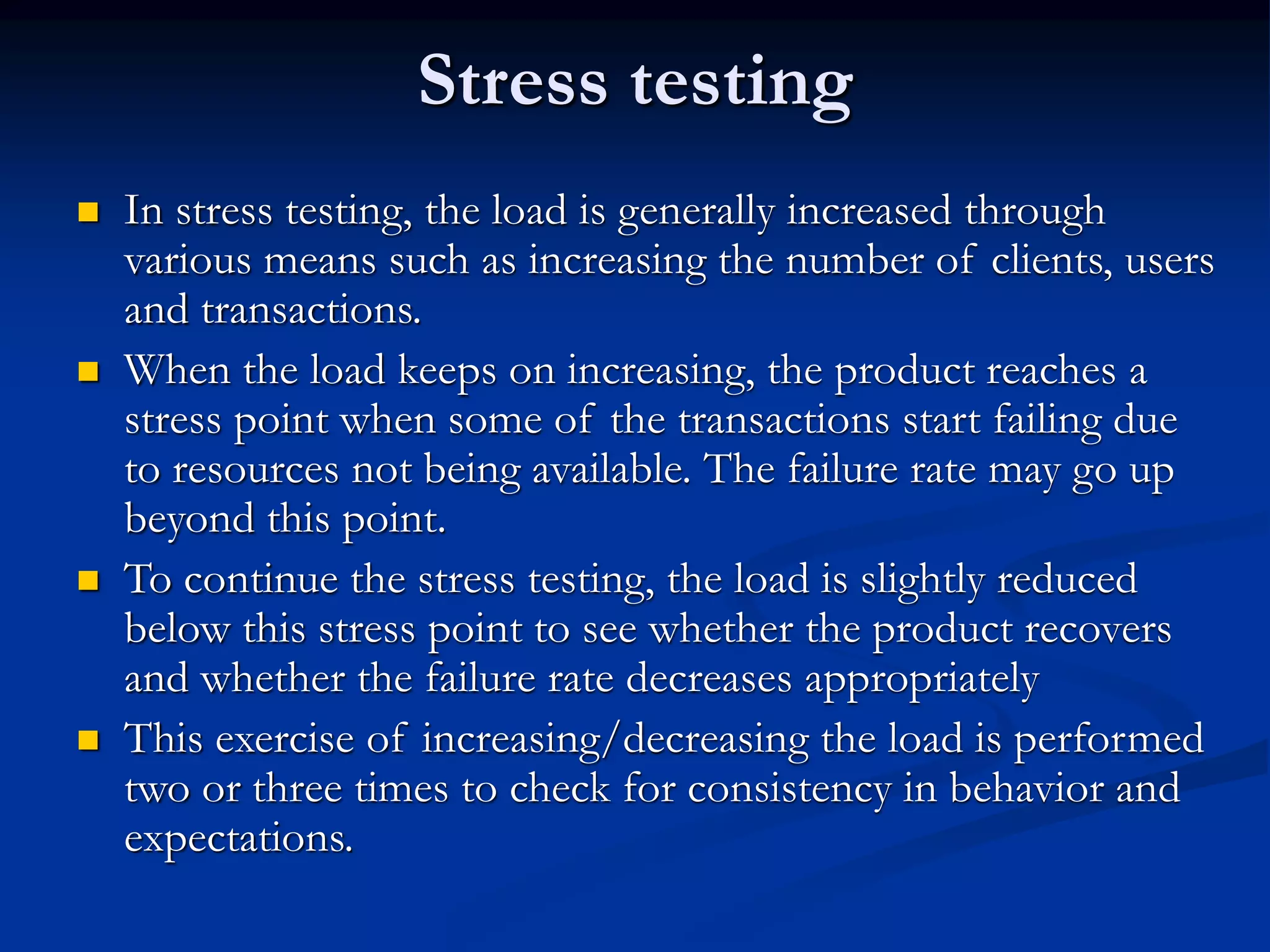 Stress testing
 In stress testing, the load is generally increased through
various means such as increasing the number of clients, users
and transactions.
 When the load keeps on increasing, the product reaches a
stress point when some of the transactions start failing due
to resources not being available. The failure rate may go up
beyond this point.
 To continue the stress testing, the load is slightly reduced
below this stress point to see whether the product recovers
and whether the failure rate decreases appropriately
 This exercise of increasing/decreasing the load is performed
two or three times to check for consistency in behavior and
expectations.
 