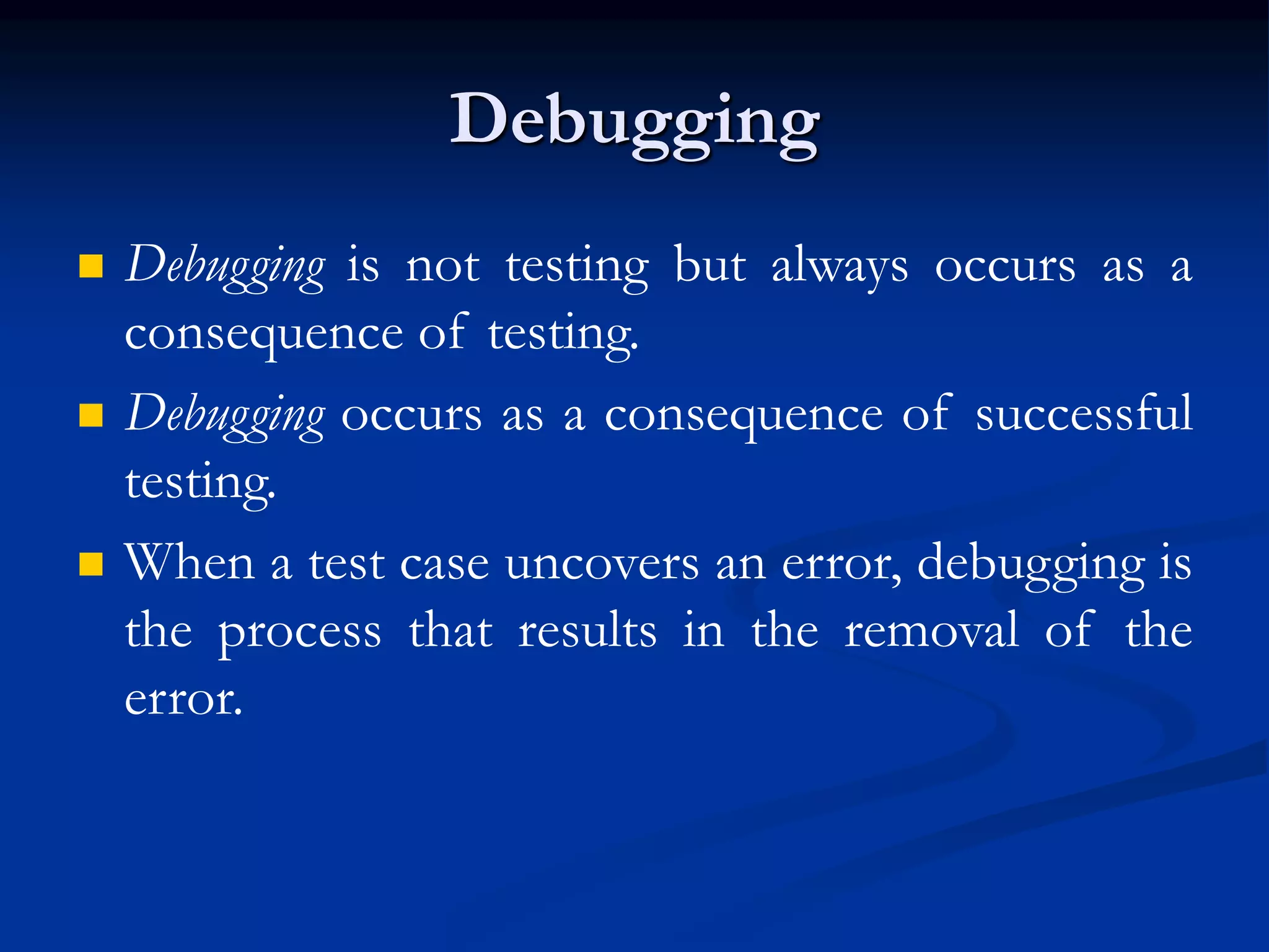 Debugging
 Debugging is not testing but always occurs as a
consequence of testing.
 Debugging occurs as a consequence of successful
testing.
 When a test case uncovers an error, debugging is
the process that results in the removal of the
error.
 