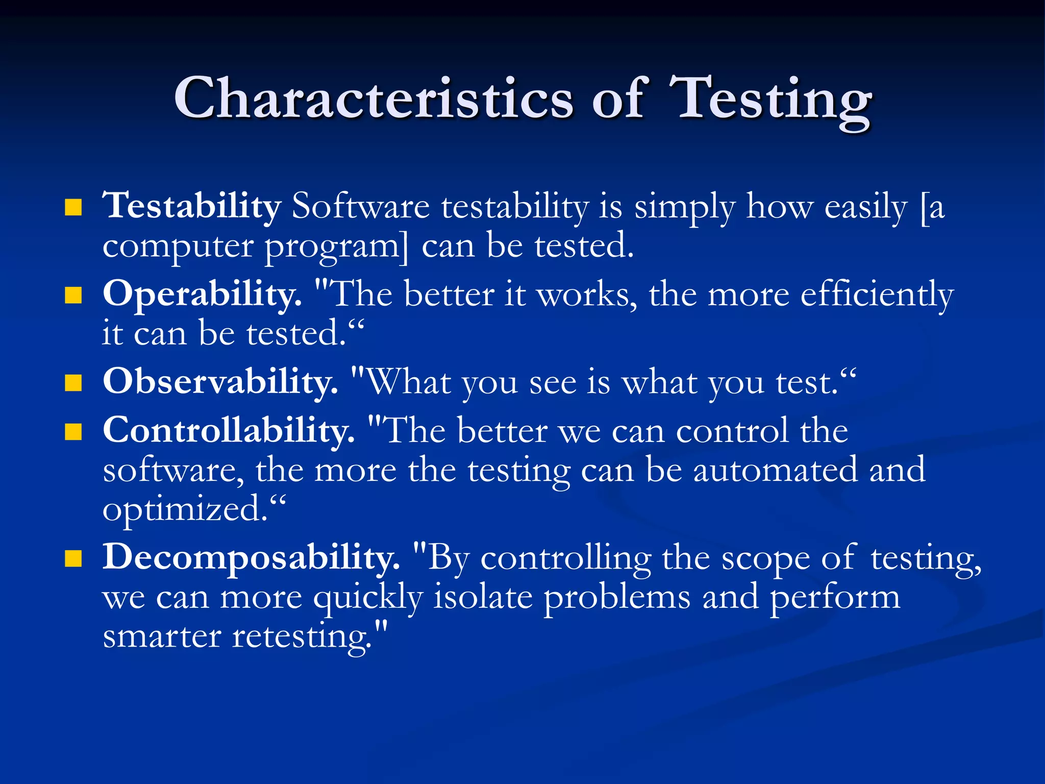 Characteristics of Testing
 Testability Software testability is simply how easily [a
computer program] can be tested.
 Operability. "The better it works, the more efficiently
it can be tested.“
 Observability. "What you see is what you test.“
 Controllability. "The better we can control the
software, the more the testing can be automated and
optimized.“
 Decomposability. "By controlling the scope of testing,
we can more quickly isolate problems and perform
smarter retesting."
 
