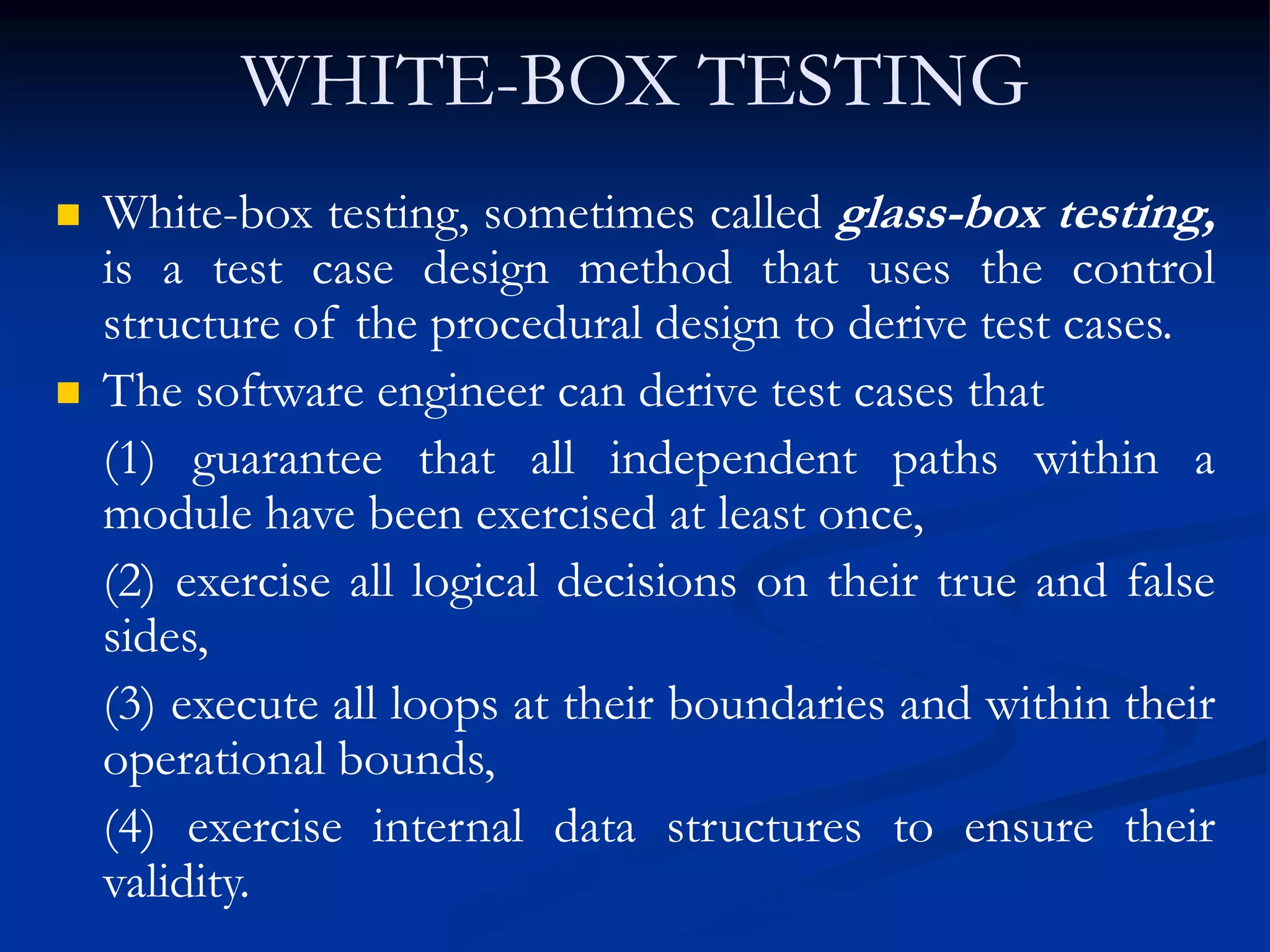 WHITE-BOX TESTING
 White-box testing, sometimes called glass-box testing,
is a test case design method that uses the control
structure of the procedural design to derive test cases.
 The software engineer can derive test cases that
(1) guarantee that all independent paths within a
module have been exercised at least once,
(2) exercise all logical decisions on their true and false
sides,
(3) execute all loops at their boundaries and within their
operational bounds,
(4) exercise internal data structures to ensure their
validity.
 